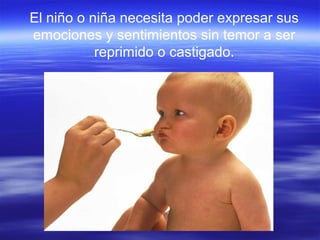 El niño o niña necesita poder expresar sus
emociones y sentimientos sin temor a ser
reprimido o castigado.
 