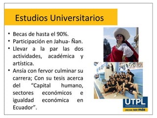 Estudios Universitarios
• Becas de hasta el 90%.
• Participación en Jahua- Ñan.
• Llevar a la par las dos
actividades, académica y
artística.
• Ansía con fervor culminar su
carrera; Con su tesis acerca
del “Capital humano,
sectores económicos e
igualdad económica en
Ecuador”.
 