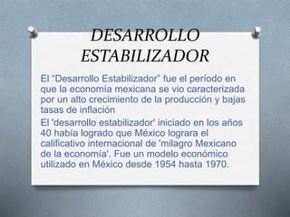 DESARROLLO
ESTABILIZADOR
El “Desarrollo Estabilizador” fue el período en
que la economía mexicana se vio caracterizada
por un alto crecimiento de la producción y bajas
tasas de inflación
El 'desarrollo estabilizador' iniciado en los años
40 había logrado que México lograra el
calificativo internacional de 'milagro Mexicano
de la economía'. Fue un modelo económico
utilizado en México desde 1954 hasta 1970.
 