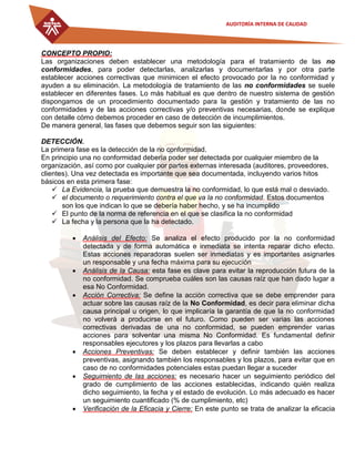 AUDITORÍA INTERNA DE CALIDAD
CONCEPTO PROPIO:
Las organizaciones deben establecer una metodología para el tratamiento de las no
conformidades, para poder detectarlas, analizarlas y documentarlas y por otra parte
establecer acciones correctivas que minimicen el efecto provocado por la no conformidad y
ayuden a su eliminación. La metodología de tratamiento de las no conformidades se suele
establecer en diferentes fases. Lo más habitual es que dentro de nuestro sistema de gestión
dispongamos de un procedimiento documentado para la gestión y tratamiento de las no
conformidades y de las acciones correctivas y/o preventivas necesarias, donde se explique
con detalle cómo debemos proceder en caso de detección de incumplimientos.
De manera general, las fases que debemos seguir son las siguientes:
DETECCIÓN.
La primera fase es la detección de la no conformidad.
En principio una no conformidad debería poder ser detectada por cualquier miembro de la
organización, así como por cualquier por partes externas interesada (auditores, proveedores,
clientes). Una vez detectada es importante que sea documentada, incluyendo varios hitos
básicos en esta primera fase:
 La Evidencia, la prueba que demuestra la no conformidad, lo que está mal o desviado.
 el documento o requerimiento contra el que va la no conformidad. Estos documentos
son los que indican lo que se debería haber hecho, y se ha incumplido
 El punto de la norma de referencia en el que se clasifica la no conformidad
 La fecha y la persona que la ha detectado.
 Análisis del Efecto: Se analiza el efecto producido por la no conformidad
detectada y de forma automática e inmediata se intenta reparar dicho efecto.
Estas acciones reparadoras suelen ser inmediatas y es importantes asignarles
un responsable y una fecha máxima para su ejecución
 Análisis de la Causa: esta fase es clave para evitar la reproducción futura de la
no conformidad. Se comprueba cuáles son las causas raíz que han dado lugar a
esa No Conformidad.
 Acción Correctiva: Se define la acción correctiva que se debe emprender para
actuar sobre las causas raíz de la No Conformidad, es decir para eliminar dicha
causa principal u origen, lo que implicaría la garantía de que la no conformidad
no volverá a producirse en el futuro. Como pueden ser varias las acciones
correctivas derivadas de una no conformidad, se pueden emprender varias
acciones para solventar una misma No Conformidad. Es fundamental definir
responsables ejecutores y los plazos para llevarlas a cabo
 Acciones Preventivas: Se deben establecer y definir también las acciones
preventivas, asignando también los responsables y los plazos, para evitar que en
caso de no conformidades potenciales estas puedan llegar a suceder
 Seguimiento de las acciones: es necesario hacer un seguimiento periódico del
grado de cumplimiento de las acciones establecidas, indicando quién realiza
dicho seguimiento, la fecha y el estado de evolución. Lo más adecuado es hacer
un seguimiento cuantificado (% de cumplimiento, etc)
 Verificación de la Eficacia y Cierre: En este punto se trata de analizar la eficacia
 