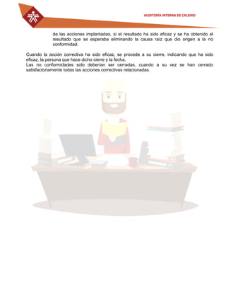 AUDITORÍA INTERNA DE CALIDAD
de las acciones implantadas, si el resultado ha sido eficaz y se ha obtenido el
resultado que se esperaba eliminando la causa raíz que dio origen a la no
conformidad.
Cuando la acción correctiva ha sido eficaz, se procede a su cierre, indicando que ha sido
eficaz, la persona que hace dicho cierre y la fecha.
Las no conformidades solo deberían ser cerradas, cuando a su vez se han cerrado
satisfactoriamente todas las acciones correctivas relacionadas.
 
