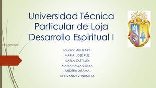 Universidad Técnica
Particular de Loja
Desarrollo Espiritual I
Integrantes:
Eduarda AGUILAR H.
MARÍA JOSÉ RUÍZ.
KARLA CASTILLO.
MARIA PAULA COSTA.
ANDREA SATAMA.
GEOVANNY VEINTIMILLA.
 