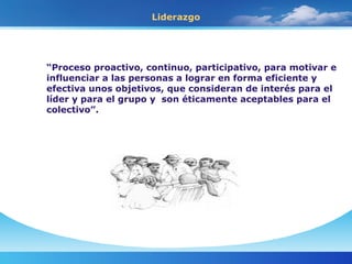 Liderazgo “ Proceso proactivo, continuo, participativo, para motivar e influenciar a las personas a lograr en forma eficiente y efectiva unos objetivos, que consideran de interés para el líder y para el grupo y  son éticamente aceptables para el colectivo”.  