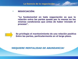 La Esencia de la negociación NEGOCIACIÓN: “ Lo fundamental en toda negociación es que la relación entre las partes quede por lo menos en las mismas condiciones que antes de haber iniciado el proceso”. Se privilegia el mantenimiento de una relación positiva Entre las partes, particularmente en el largo plazo. ! REQUIERE MENTALIDAD DE ABUNDANCIA! 