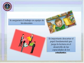Se asegurará el trabajo en equipo de
los docentes.
Es importante descartar el
papel fundamental que
juega la lectura en el
desarrollo de las
capacidades de los
estudiantes.
Se asegurará el trabajo en equipo de
los docentes.
Es importante descartar el
papel fundamental que
juega la lectura en el
desarrollo de las
capacidades de los
estudiantes.
 