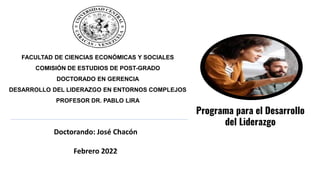 FACULTAD DE CIENCIAS ECONÓMICAS Y SOCIALES
COMISIÓN DE ESTUDIOS DE POST-GRADO
DOCTORADO EN GERENCIA
DESARROLLO DEL LIDERAZGO EN ENTORNOS COMPLEJOS
PROFESOR DR. PABLO LIRA
Doctorando: José Chacón
Febrero 2022
Programa para el Desarrollo
del Liderazgo
 