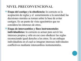 NIVEL PRECONVENCIONAL Etapa del castigo y la obediencia:  lo correcto es la aceptación de reglas y el  sometimiento a la autoridad; las decisiones morales se toman sobre la base de evitar castigos. Es un punto de vista egocéntrico que no considera los intereses de otros. Etapa de intercambios y fines instrumentales individualistas:  lo correcto es actuar para servir los intereses propios y sólo en ese caso obedecer las reglas reconociendo igual derecho a los otros. Es un enfoque individualista en el cual se integran intereses individuales conflictivos mediante intercambios instrumentales. 