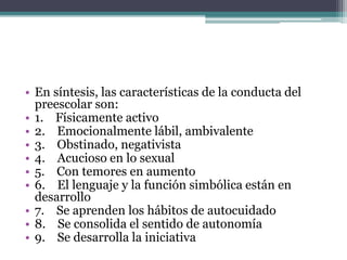 • En síntesis, las características de la conducta del
preescolar son:
• 1. Físicamente activo
• 2. Emocionalmente lábil, ambivalente
• 3. Obstinado, negativista
• 4. Acucioso en lo sexual
• 5. Con temores en aumento
• 6. El lenguaje y la función simbólica están en
desarrollo
• 7. Se aprenden los hábitos de autocuidado
• 8. Se consolida el sentido de autonomía
• 9. Se desarrolla la iniciativa
 