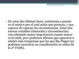 • En estas dos últimas fases, comienzan a pensar
en el motivo por el cual actúa una persona, y son
capaces de sopesar las circunstancias. Estas dos
nuevas variables (intención y circunstancias)
van cobrando mayor importancia cuanto mayor
es la edad, pero podemos afirmar que aparecen a
edades más tempranas que las que fija Piaget (ya
podemos encontrar su consideración en niños de
la 2º FASE).
 
