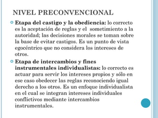 NIVEL PRECONVENCIONAL Etapa del castigo y la obediencia:  lo correcto es la aceptación de reglas y el  sometimiento a la autoridad; las decisiones morales se toman sobre la base de evitar castigos. Es un punto de vista egocéntrico que no considera los intereses de otros. Etapa de intercambios y fines instrumentales individualistas:  lo correcto es actuar para servir los intereses propios y sólo en ese caso obedecer las reglas reconociendo igual derecho a los otros. Es un enfoque individualista en el cual se integran intereses individuales conflictivos mediante intercambios instrumentales. 