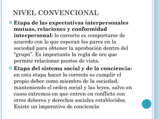 Etapa de las expectativas interpersonales mutuas, relaciones y conformidad interpersonal:  lo correcto es comportarse de acuerdo con lo que esperan los pares en la sociedad para obtener la aprobación dentro del “grupo”. Es importante la regla de oro que permite relacionar puntos de vista.  Etapa del sistema social y de la conciencia:  en esta etapa hacer lo correcto es cumplir el propio deber como miembro de la sociedad, manteniendo el orden social y las leyes, salvo en casos extremos en que entren en conflicto con otros deberes y derechos sociales establecidos. Existe un imperativo de conciencia NIVEL CONVENCIONAL 