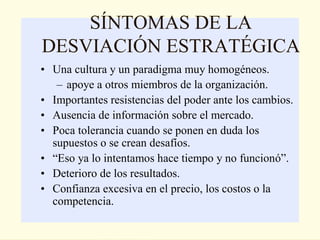 SÍNTOMAS DE LA
DESVIACIÓN ESTRATÉGICA
• Una cultura y un paradigma muy homogéneos.
   – apoye a otros miembros de la organización.
• Importantes resistencias del poder ante los cambios.
• Ausencia de información sobre el mercado.
• Poca tolerancia cuando se ponen en duda los
  supuestos o se crean desafíos.
• “Eso ya lo intentamos hace tiempo y no funcionó”.
• Deterioro de los resultados.
• Confianza excesiva en el precio, los costos o la
  competencia.
 
