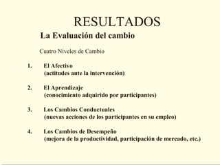 RESULTADOS
     La Evaluación del cambio
     Cuatro Niveles de Cambio

1.    El Afectivo
      (actitudes ante la intervención)

2.    El Aprendizaje
      (conocimiento adquirido por participantes)

3.    Los Cambios Conductuales
      (nuevas acciones de los participantes en su empleo)

4.    Los Cambios de Desempeño
      (mejora de la productividad, participación de mercado, etc.)
 