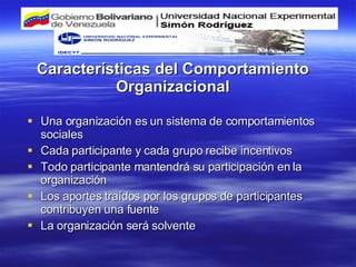 Características del Comportamiento Organizacional Una organización es un sistema de comportamientos sociales Cada participante y cada grupo recibe incentivos Todo participante mantendrá su participación en la organización Los aportes traídos por los grupos de participantes contribuyen una fuente La organización será solvente 
