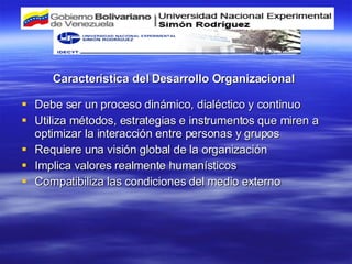 Debe ser un proceso dinámico, dialéctico y continuo Utiliza métodos, estrategias e instrumentos que miren a optimizar la interacción entre personas y grupos Requiere una visión global de la organización Implica valores realmente humanísticos Compatibiliza las condiciones del medio externo Característica del Desarrollo Organizacional  
