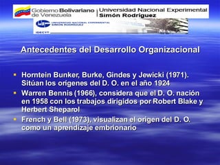 Antecedentes del Desarrollo Organizacional Horntein Bunker, Burke, Gindes y Jewicki (1971). Sitúan los orígenes del D. O. en el año 1924 Warren Bennis (1966), considera que el D. O. nación en 1958 con los trabajos dirigidos por Robert Blake y Herbert Sheparol French y Bell (1973), visualizan el origen del D. O. como un aprendizaje embrionario 