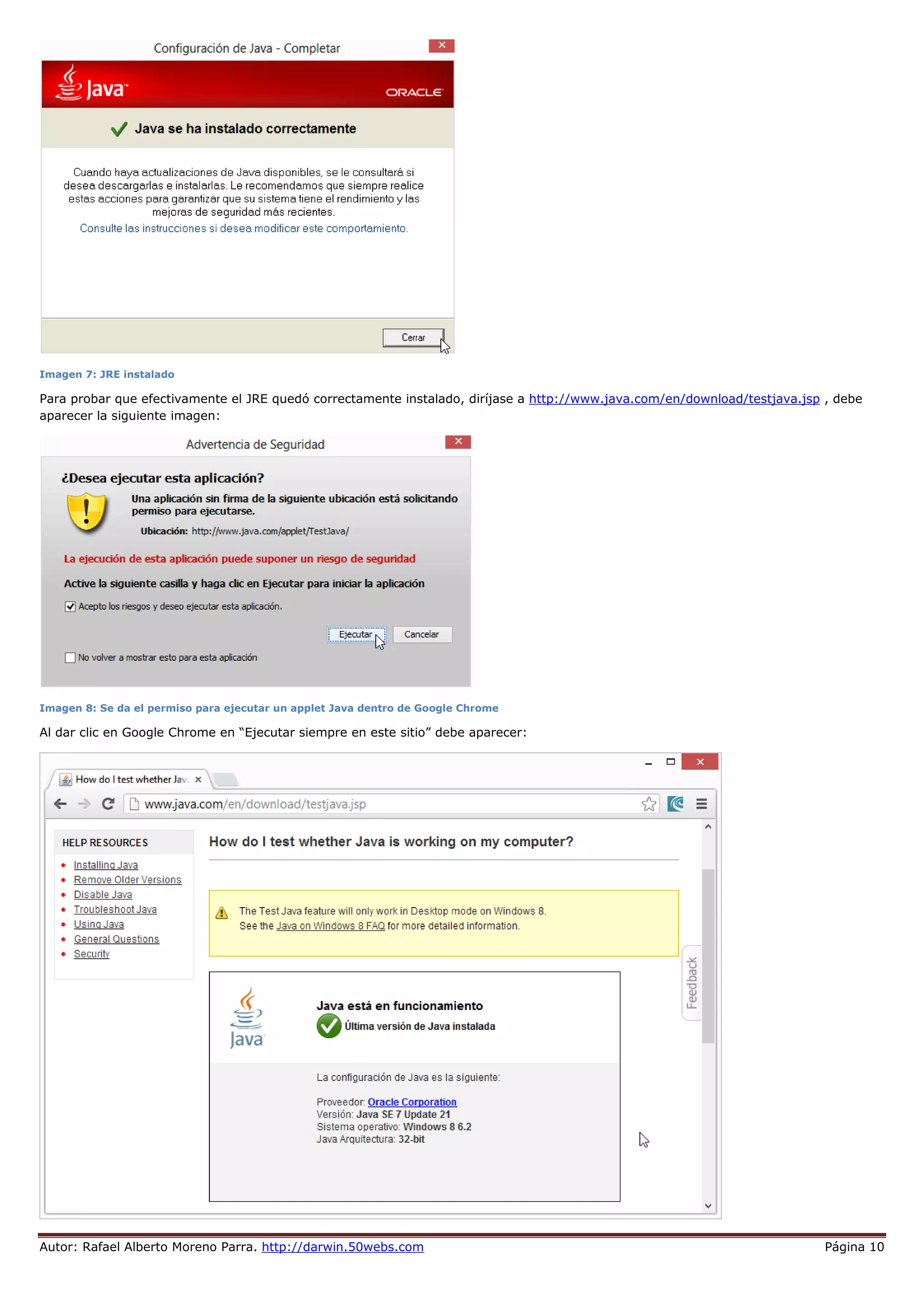 Autor: Rafael Alberto Moreno Parra. http://darwin.50webs.com Página 10
Imagen 7: JRE instalado
Para probar que efectivamente el JRE quedó correctamente instalado, diríjase a http://www.java.com/en/download/testjava.jsp , debe
aparecer la siguiente imagen:
Imagen 8: Se da el permiso para ejecutar un applet Java dentro de Google Chrome
Al dar clic en Google Chrome en “Ejecutar siempre en este sitio” debe aparecer:
 