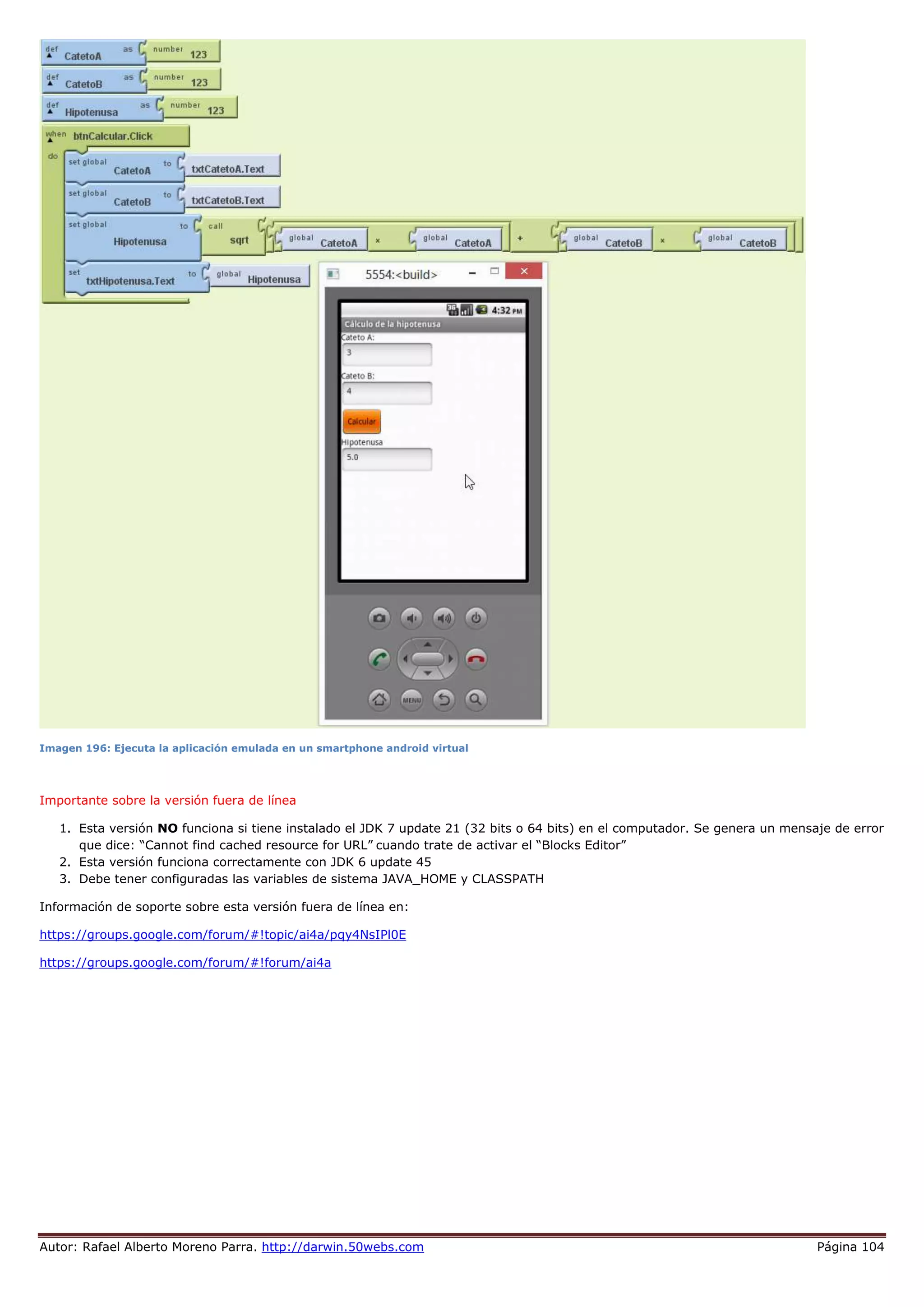 Autor: Rafael Alberto Moreno Parra. http://darwin.50webs.com Página 104
Imagen 196: Ejecuta la aplicación emulada en un smartphone android virtual
Importante sobre la versión fuera de línea
1. Esta versión NO funciona si tiene instalado el JDK 7 update 21 (32 bits o 64 bits) en el computador. Se genera un mensaje de error
que dice: “Cannot find cached resource for URL” cuando trate de activar el “Blocks Editor”
2. Esta versión funciona correctamente con JDK 6 update 45
3. Debe tener configuradas las variables de sistema JAVA_HOME y CLASSPATH
Información de soporte sobre esta versión fuera de línea en:
https://groups.google.com/forum/#!topic/ai4a/pqy4NsIPl0E
https://groups.google.com/forum/#!forum/ai4a
 