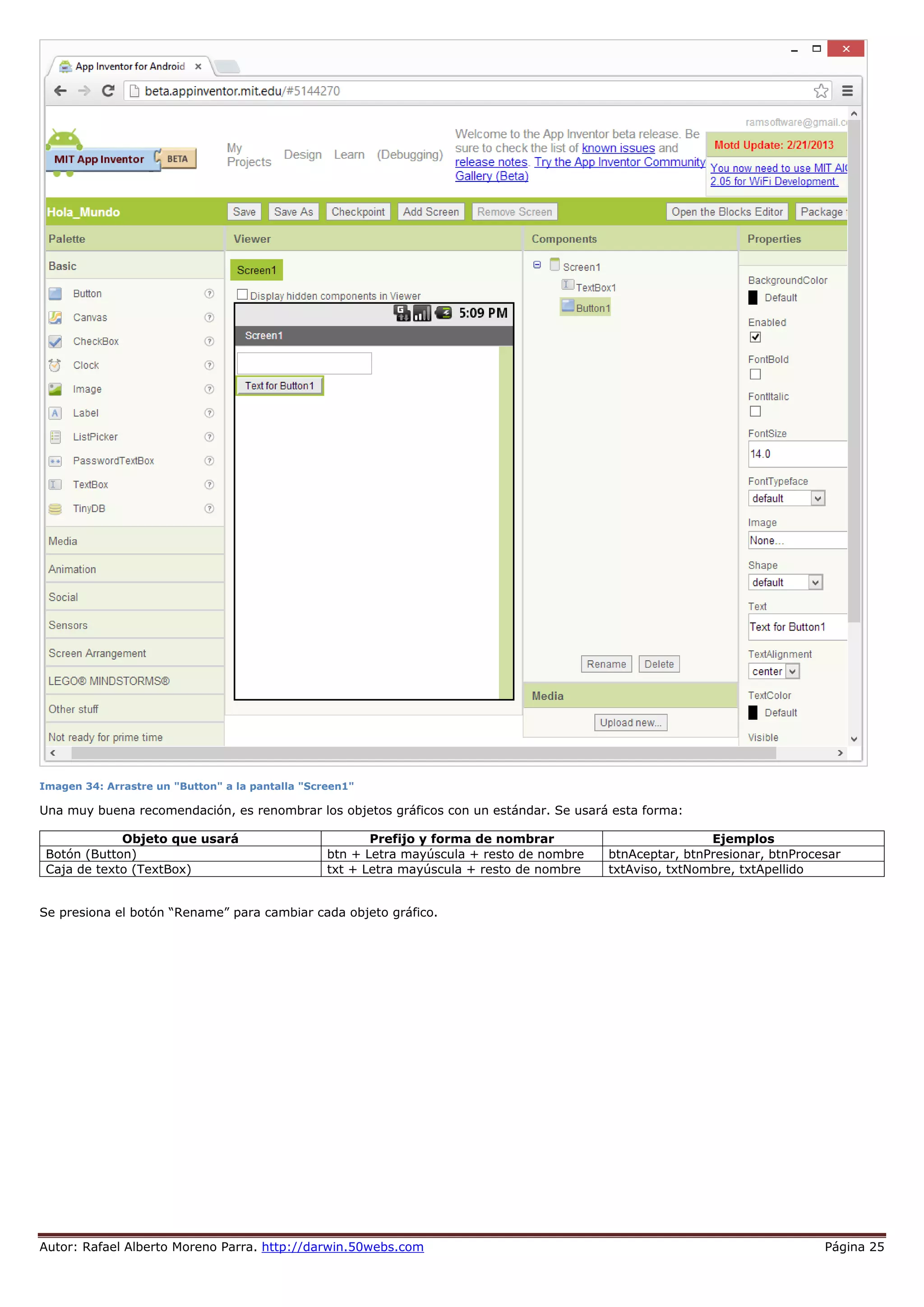 Autor: Rafael Alberto Moreno Parra. http://darwin.50webs.com Página 25
Imagen 34: Arrastre un "Button" a la pantalla "Screen1"
Una muy buena recomendación, es renombrar los objetos gráficos con un estándar. Se usará esta forma:
Objeto que usará Prefijo y forma de nombrar Ejemplos
Botón (Button) btn + Letra mayúscula + resto de nombre btnAceptar, btnPresionar, btnProcesar
Caja de texto (TextBox) txt + Letra mayúscula + resto de nombre txtAviso, txtNombre, txtApellido
Se presiona el botón “Rename” para cambiar cada objeto gráfico.
 