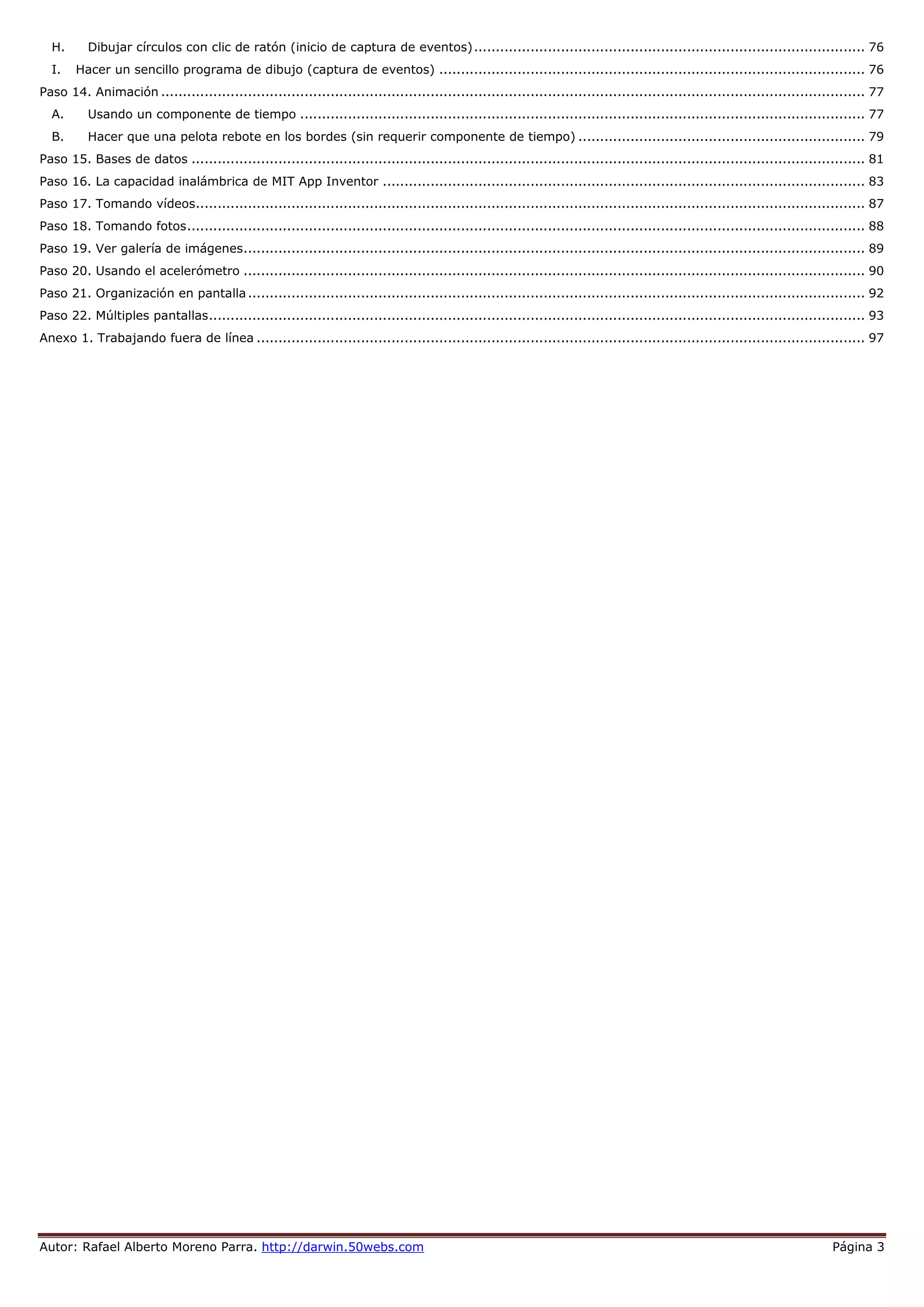 Autor: Rafael Alberto Moreno Parra. http://darwin.50webs.com Página 3
H. Dibujar círculos con clic de ratón (inicio de captura de eventos).......................................................................................... 76
I. Hacer un sencillo programa de dibujo (captura de eventos) .................................................................................................. 76
Paso 14. Animación .................................................................................................................................................................. 77
A. Usando un componente de tiempo .................................................................................................................................. 77
B. Hacer que una pelota rebote en los bordes (sin requerir componente de tiempo) .................................................................. 79
Paso 15. Bases de datos ........................................................................................................................................................... 81
Paso 16. La capacidad inalámbrica de MIT App Inventor ............................................................................................................... 83
Paso 17. Tomando vídeos.......................................................................................................................................................... 87
Paso 18. Tomando fotos............................................................................................................................................................ 88
Paso 19. Ver galería de imágenes............................................................................................................................................... 89
Paso 20. Usando el acelerómetro ............................................................................................................................................... 90
Paso 21. Organización en pantalla.............................................................................................................................................. 92
Paso 22. Múltiples pantallas....................................................................................................................................................... 93
Anexo 1. Trabajando fuera de línea ............................................................................................................................................ 97
 