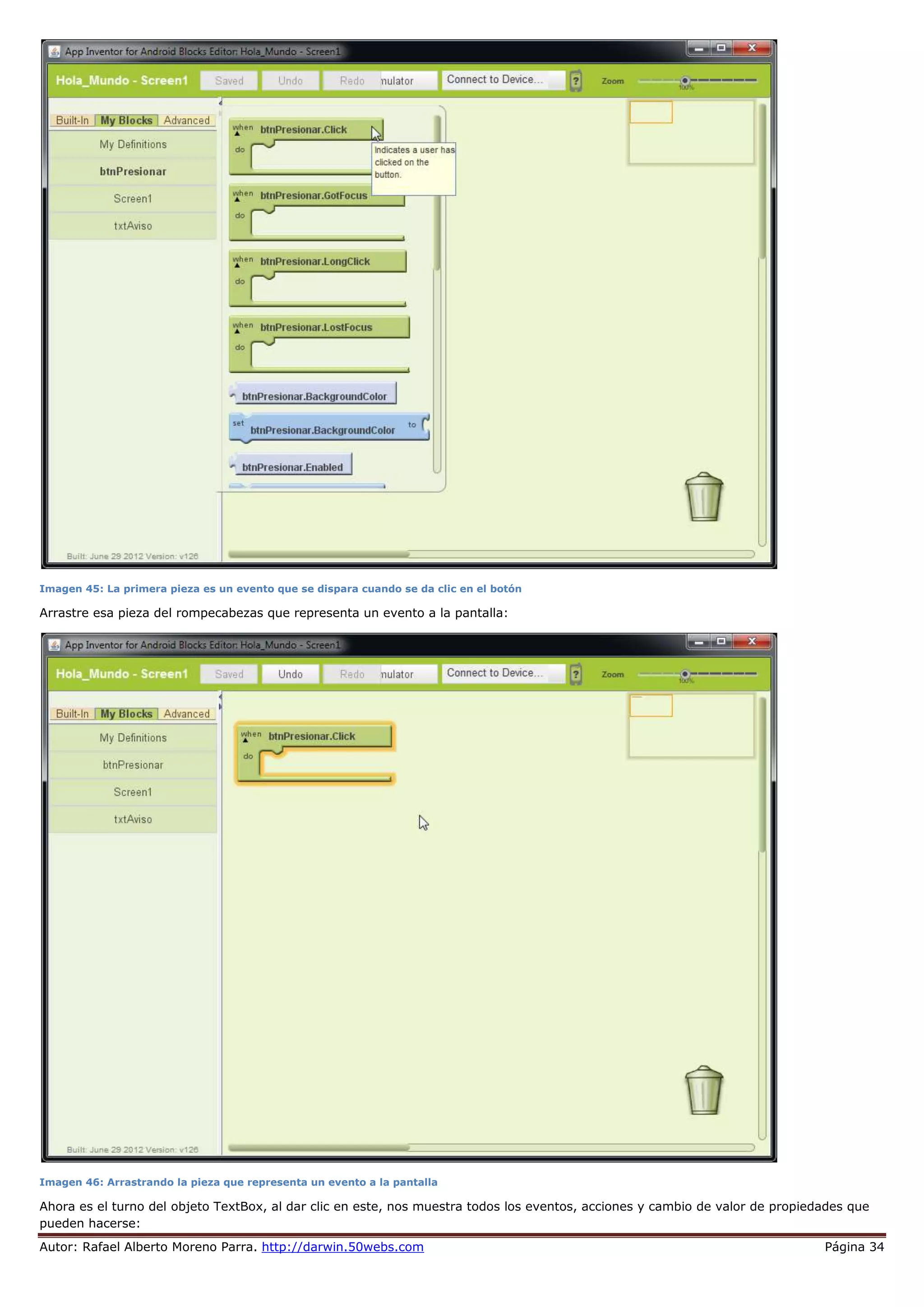 Autor: Rafael Alberto Moreno Parra. http://darwin.50webs.com Página 34
Imagen 45: La primera pieza es un evento que se dispara cuando se da clic en el botón
Arrastre esa pieza del rompecabezas que representa un evento a la pantalla:
Imagen 46: Arrastrando la pieza que representa un evento a la pantalla
Ahora es el turno del objeto TextBox, al dar clic en este, nos muestra todos los eventos, acciones y cambio de valor de propiedades que
pueden hacerse:
 