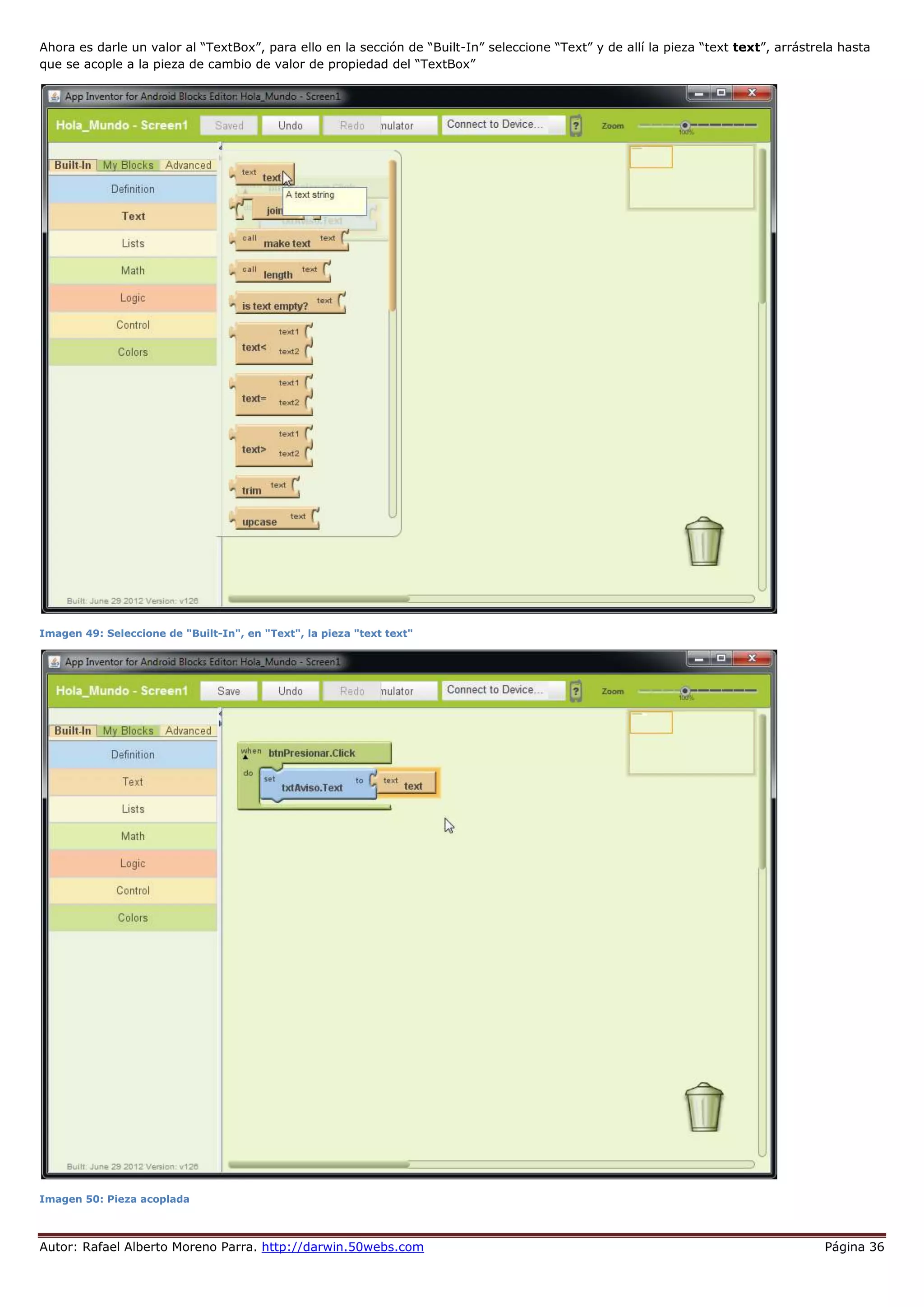 Autor: Rafael Alberto Moreno Parra. http://darwin.50webs.com Página 36
Ahora es darle un valor al “TextBox”, para ello en la sección de “Built-In” seleccione “Text” y de allí la pieza “text text”, arrástrela hasta
que se acople a la pieza de cambio de valor de propiedad del “TextBox”
Imagen 49: Seleccione de "Built-In", en "Text", la pieza "text text"
Imagen 50: Pieza acoplada
 