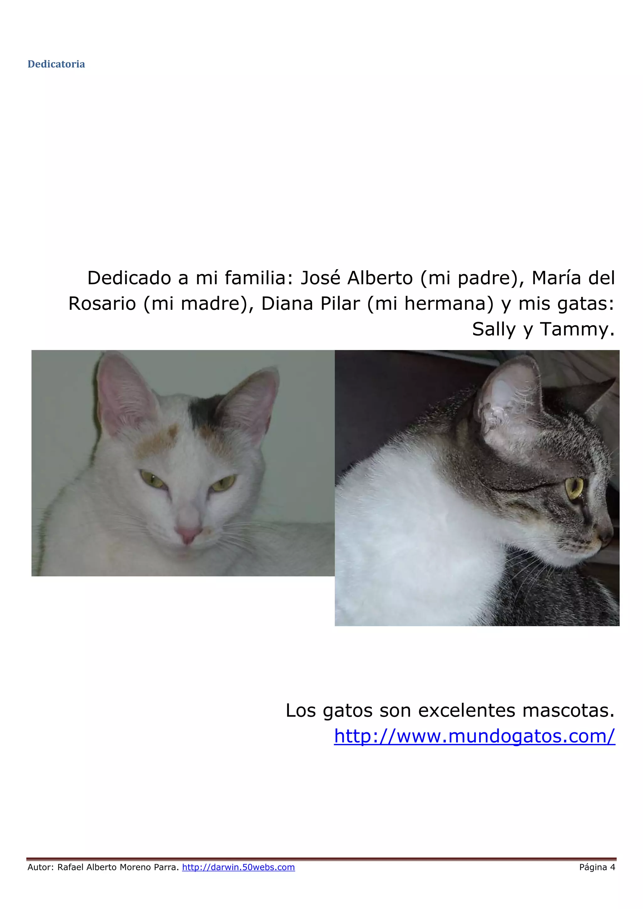 Autor: Rafael Alberto Moreno Parra. http://darwin.50webs.com Página 4
Dedicatoria
Dedicado a mi familia: José Alberto (mi padre), María del
Rosario (mi madre), Diana Pilar (mi hermana) y mis gatas:
Sally y Tammy.
Los gatos son excelentes mascotas.
http://www.mundogatos.com/
 