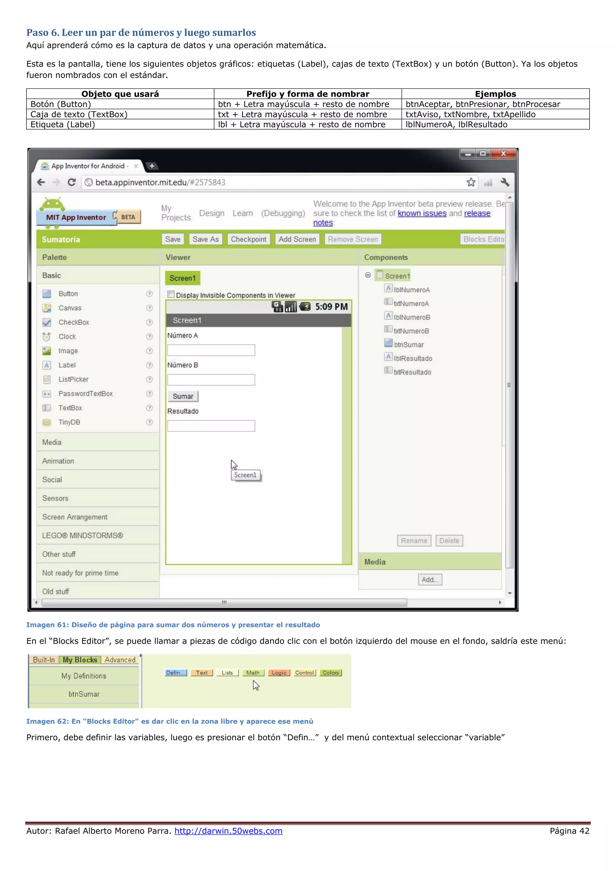 Autor: Rafael Alberto Moreno Parra. http://darwin.50webs.com Página 42
Paso 6. Leer un par de números y luego sumarlos
Aquí aprenderá cómo es la captura de datos y una operación matemática.
Esta es la pantalla, tiene los siguientes objetos gráficos: etiquetas (Label), cajas de texto (TextBox) y un botón (Button). Ya los objetos
fueron nombrados con el estándar.
Objeto que usará Prefijo y forma de nombrar Ejemplos
Botón (Button) btn + Letra mayúscula + resto de nombre btnAceptar, btnPresionar, btnProcesar
Caja de texto (TextBox) txt + Letra mayúscula + resto de nombre txtAviso, txtNombre, txtApellido
Etiqueta (Label) lbl + Letra mayúscula + resto de nombre lblNumeroA, lblResultado
Imagen 61: Diseño de página para sumar dos números y presentar el resultado
En el “Blocks Editor”, se puede llamar a piezas de código dando clic con el botón izquierdo del mouse en el fondo, saldría este menú:
Imagen 62: En "Blocks Editor" es dar clic en la zona libre y aparece ese menú
Primero, debe definir las variables, luego es presionar el botón “Defin…” y del menú contextual seleccionar “variable”
 