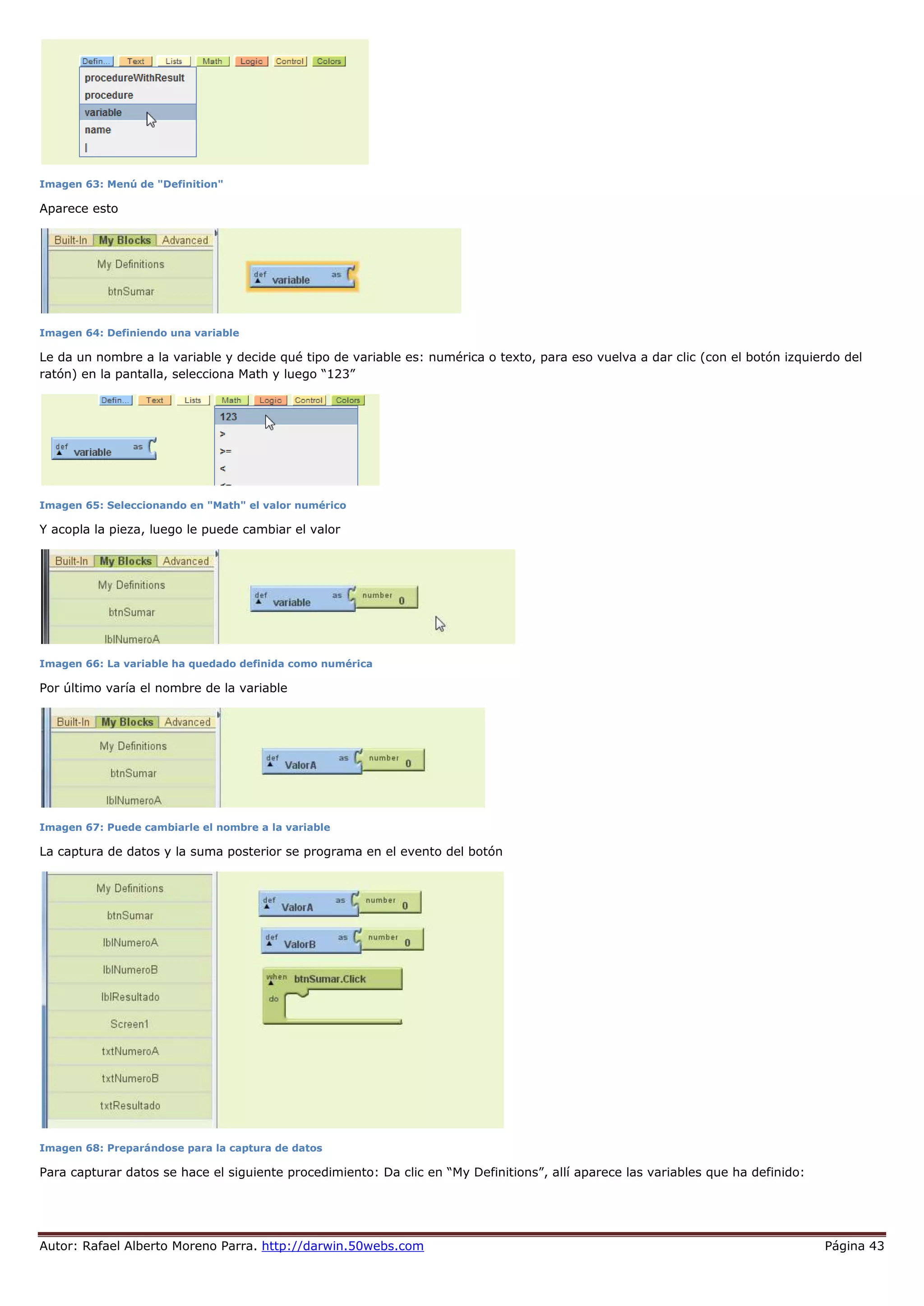 Autor: Rafael Alberto Moreno Parra. http://darwin.50webs.com Página 43
Imagen 63: Menú de "Definition"
Aparece esto
Imagen 64: Definiendo una variable
Le da un nombre a la variable y decide qué tipo de variable es: numérica o texto, para eso vuelva a dar clic (con el botón izquierdo del
ratón) en la pantalla, selecciona Math y luego “123”
Imagen 65: Seleccionando en "Math" el valor numérico
Y acopla la pieza, luego le puede cambiar el valor
Imagen 66: La variable ha quedado definida como numérica
Por último varía el nombre de la variable
Imagen 67: Puede cambiarle el nombre a la variable
La captura de datos y la suma posterior se programa en el evento del botón
Imagen 68: Preparándose para la captura de datos
Para capturar datos se hace el siguiente procedimiento: Da clic en “My Definitions”, allí aparece las variables que ha definido:
 