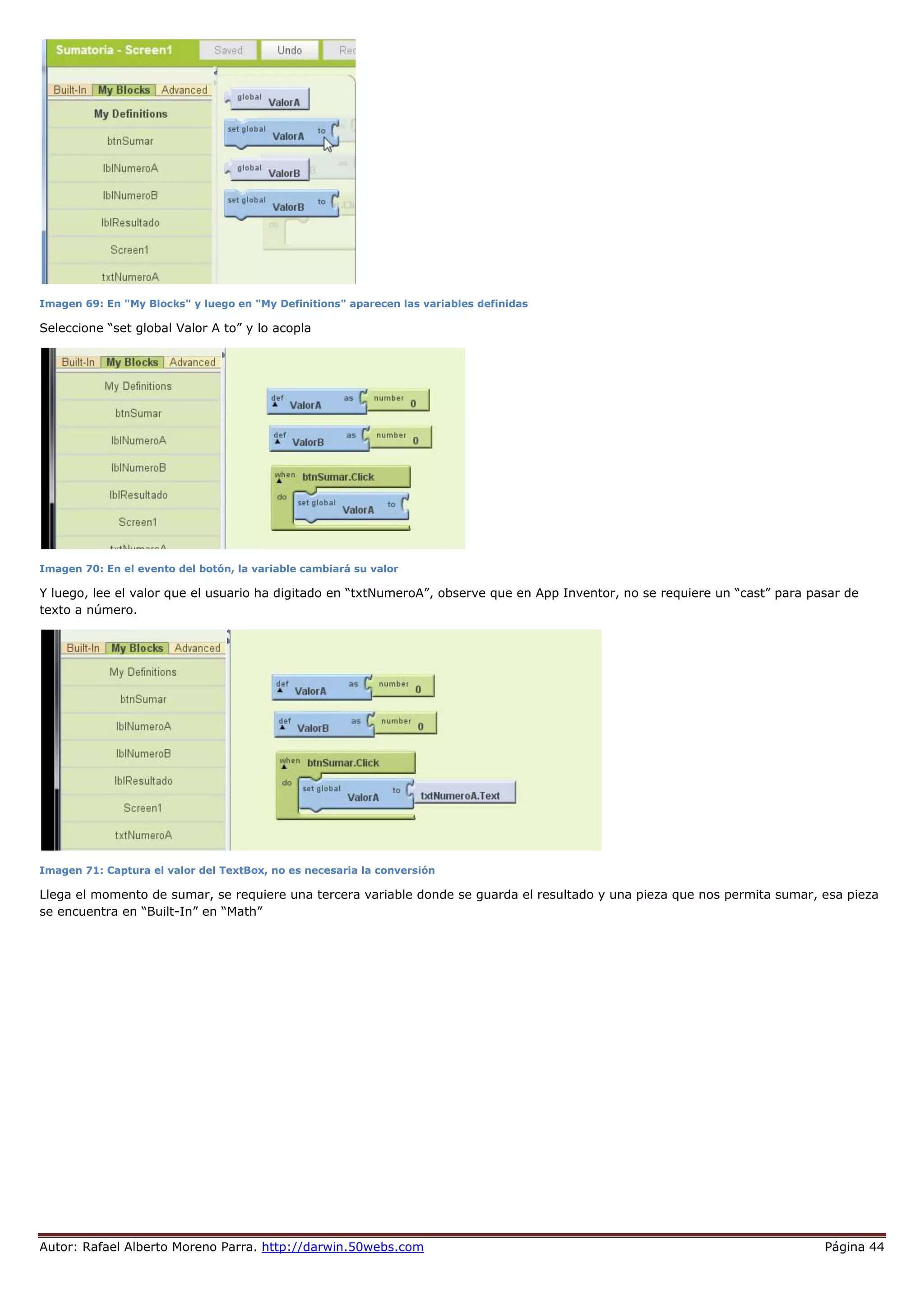 Autor: Rafael Alberto Moreno Parra. http://darwin.50webs.com Página 44
Imagen 69: En "My Blocks" y luego en "My Definitions" aparecen las variables definidas
Seleccione “set global Valor A to” y lo acopla
Imagen 70: En el evento del botón, la variable cambiará su valor
Y luego, lee el valor que el usuario ha digitado en “txtNumeroA”, observe que en App Inventor, no se requiere un “cast” para pasar de
texto a número.
Imagen 71: Captura el valor del TextBox, no es necesaria la conversión
Llega el momento de sumar, se requiere una tercera variable donde se guarda el resultado y una pieza que nos permita sumar, esa pieza
se encuentra en “Built-In” en “Math”
 