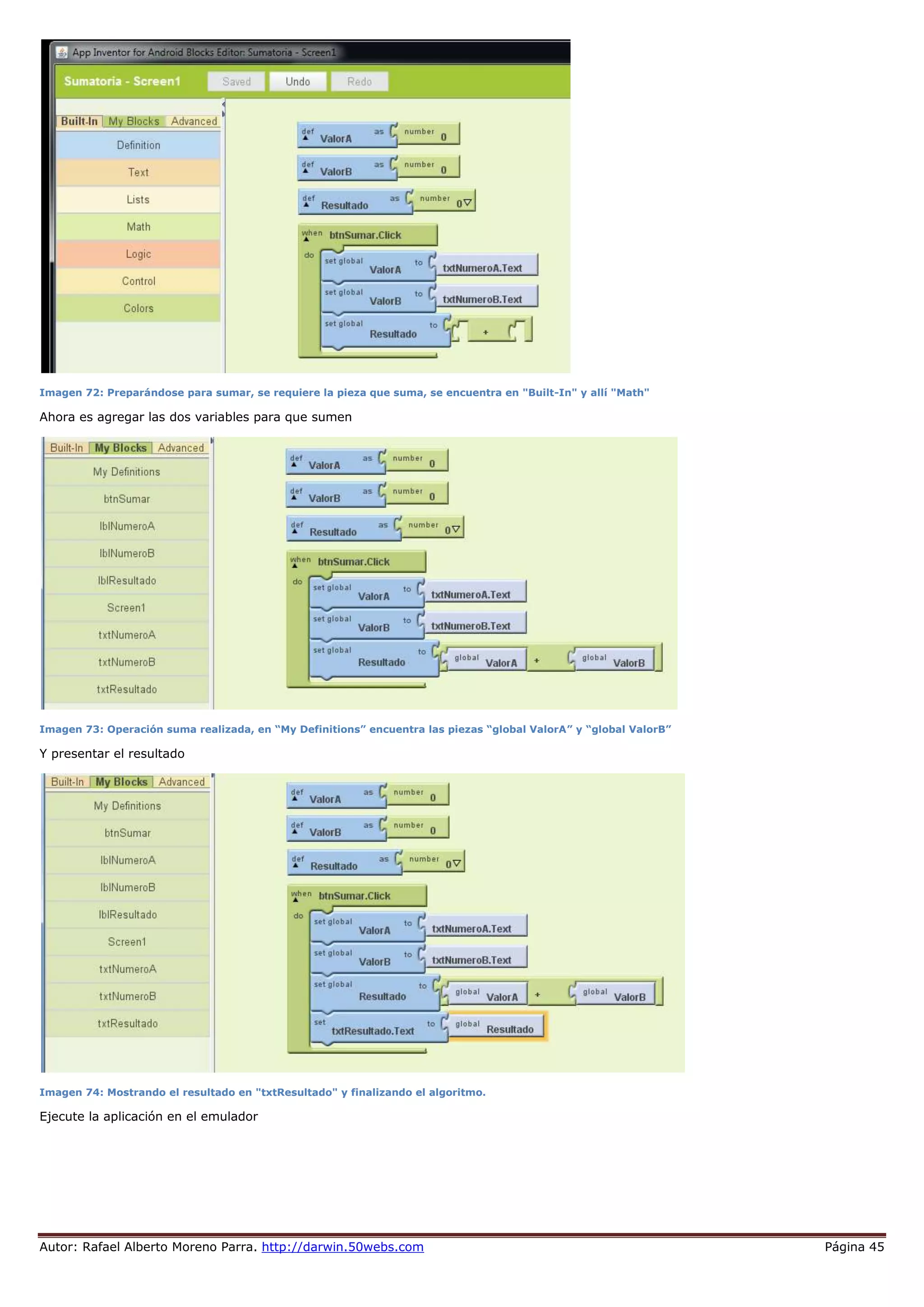 Autor: Rafael Alberto Moreno Parra. http://darwin.50webs.com Página 45
Imagen 72: Preparándose para sumar, se requiere la pieza que suma, se encuentra en "Built-In" y allí "Math"
Ahora es agregar las dos variables para que sumen
Imagen 73: Operación suma realizada, en “My Definitions” encuentra las piezas “global ValorA” y “global ValorB”
Y presentar el resultado
Imagen 74: Mostrando el resultado en "txtResultado" y finalizando el algoritmo.
Ejecute la aplicación en el emulador
 