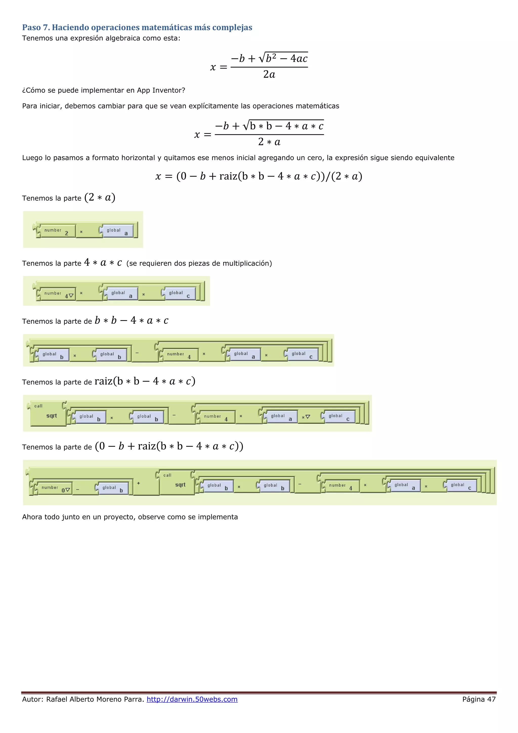 Autor: Rafael Alberto Moreno Parra. http://darwin.50webs.com Página 47
Paso 7. Haciendo operaciones matemáticas más complejas
Tenemos una expresión algebraica como esta:
𝑥 =
−𝑏 + √𝑏2 − 4𝑎𝑐
2𝑎
¿Cómo se puede implementar en App Inventor?
Para iniciar, debemos cambiar para que se vean explícitamente las operaciones matemáticas
𝑥 =
−𝑏 + √b ∗ b − 4 ∗ 𝑎 ∗ 𝑐
2 ∗ 𝑎
Luego lo pasamos a formato horizontal y quitamos ese menos inicial agregando un cero, la expresión sigue siendo equivalente
𝑥 = (0 − 𝑏 + raiz(b ∗ b − 4 ∗ 𝑎 ∗ 𝑐))/(2 ∗ 𝑎)
Tenemos la parte (2 ∗ 𝑎)
Tenemos la parte 4 ∗ 𝑎 ∗ 𝑐 (se requieren dos piezas de multiplicación)
Tenemos la parte de 𝑏 ∗ 𝑏 − 4 ∗ 𝑎 ∗ 𝑐
Tenemos la parte de raiz(b ∗ b − 4 ∗ 𝑎 ∗ 𝑐)
Tenemos la parte de (0 − 𝑏 + raiz(b ∗ b − 4 ∗ 𝑎 ∗ 𝑐))
Ahora todo junto en un proyecto, observe como se implementa
 