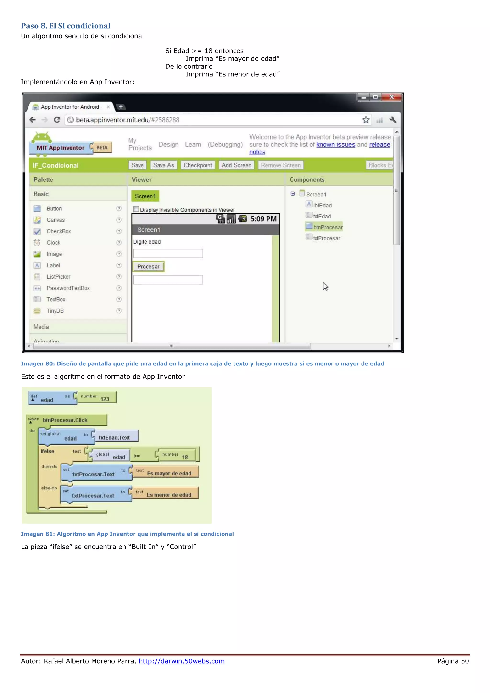 Autor: Rafael Alberto Moreno Parra. http://darwin.50webs.com Página 50
Paso 8. El SI condicional
Un algoritmo sencillo de si condicional
Si Edad >= 18 entonces
Imprima “Es mayor de edad”
De lo contrario
Imprima “Es menor de edad”
Implementándolo en App Inventor:
Imagen 80: Diseño de pantalla que pide una edad en la primera caja de texto y luego muestra si es menor o mayor de edad
Este es el algoritmo en el formato de App Inventor
Imagen 81: Algoritmo en App Inventor que implementa el si condicional
La pieza “ifelse” se encuentra en “Built-In” y “Control”
 