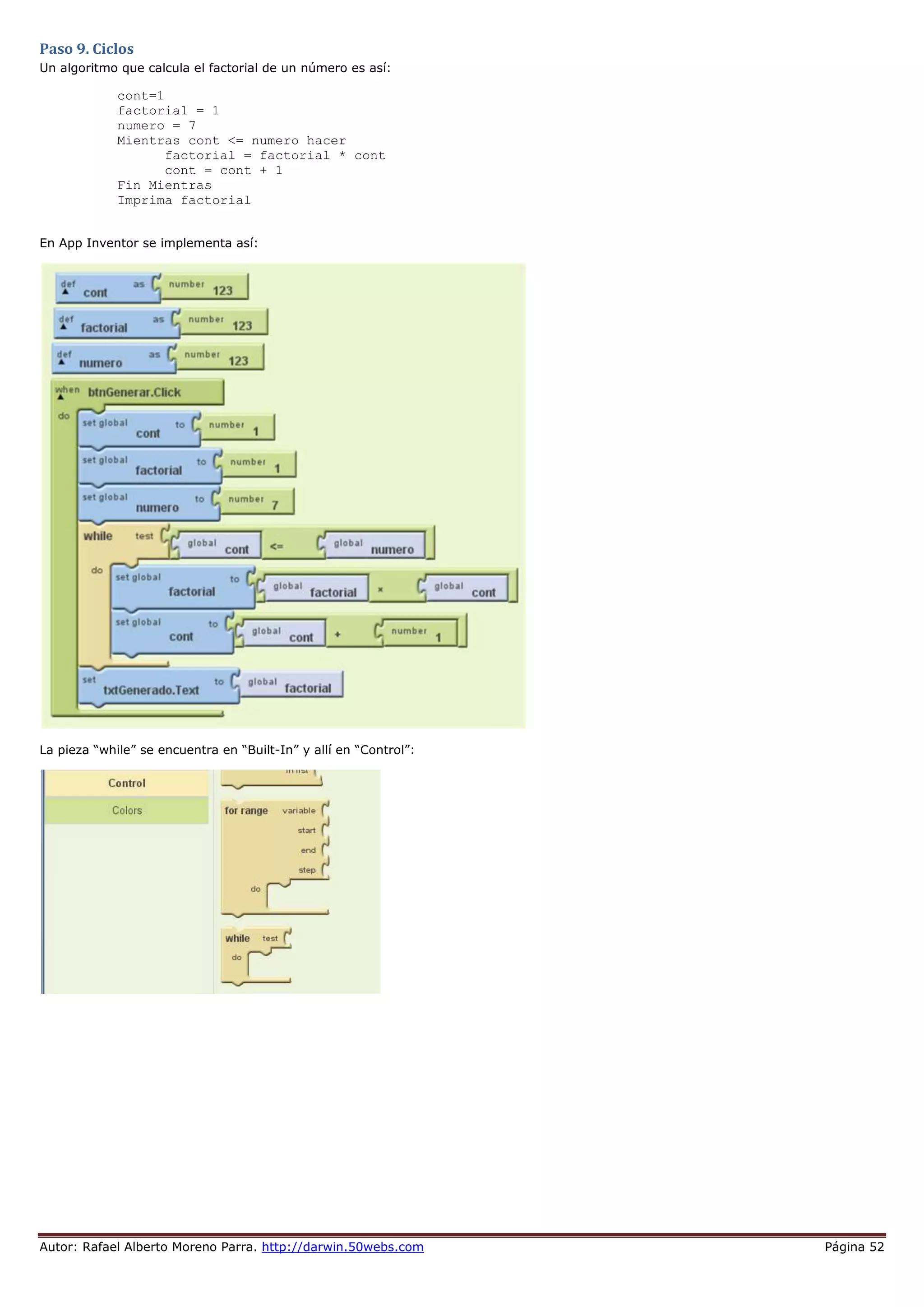 Autor: Rafael Alberto Moreno Parra. http://darwin.50webs.com Página 52
Paso 9. Ciclos
Un algoritmo que calcula el factorial de un número es así:
cont=1
factorial = 1
numero = 7
Mientras cont <= numero hacer
factorial = factorial * cont
cont = cont + 1
Fin Mientras
Imprima factorial
En App Inventor se implementa así:
La pieza “while” se encuentra en “Built-In” y allí en “Control”:
 