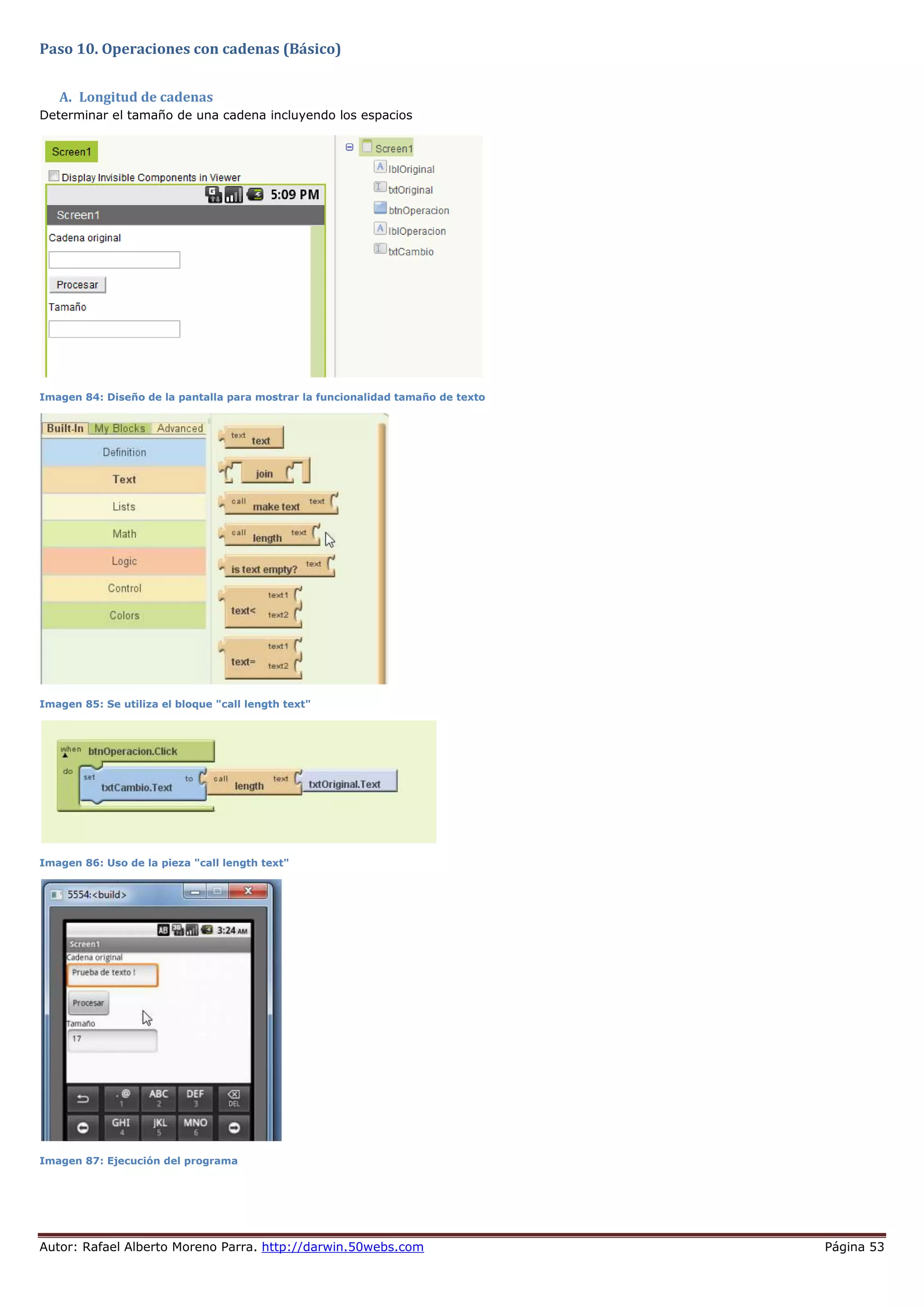 Autor: Rafael Alberto Moreno Parra. http://darwin.50webs.com Página 53
Paso 10. Operaciones con cadenas (Básico)
A. Longitud de cadenas
Determinar el tamaño de una cadena incluyendo los espacios
Imagen 84: Diseño de la pantalla para mostrar la funcionalidad tamaño de texto
Imagen 85: Se utiliza el bloque "call length text"
Imagen 86: Uso de la pieza "call length text"
Imagen 87: Ejecución del programa
 