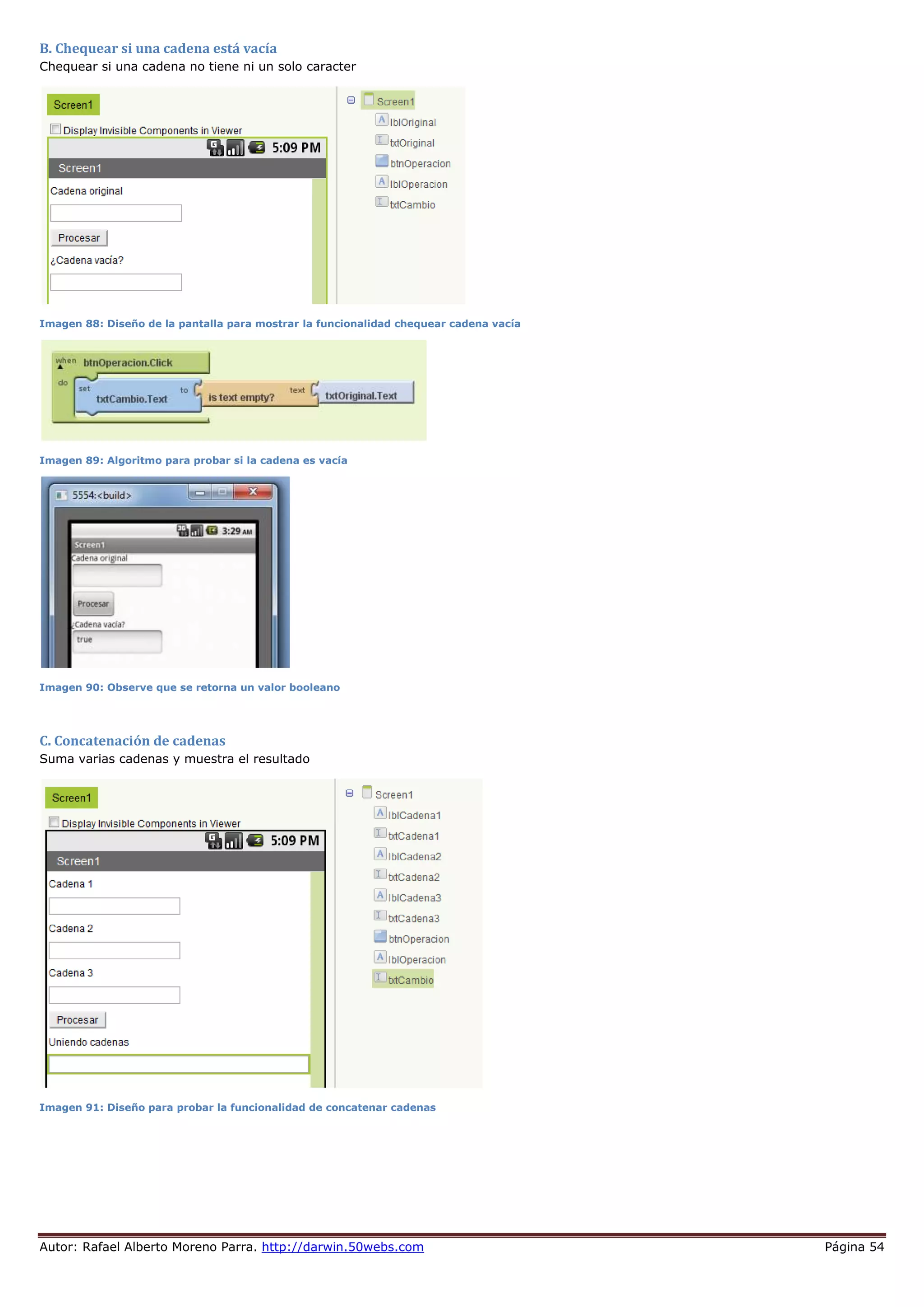 Autor: Rafael Alberto Moreno Parra. http://darwin.50webs.com Página 54
B. Chequear si una cadena está vacía
Chequear si una cadena no tiene ni un solo caracter
Imagen 88: Diseño de la pantalla para mostrar la funcionalidad chequear cadena vacía
Imagen 89: Algoritmo para probar si la cadena es vacía
Imagen 90: Observe que se retorna un valor booleano
C. Concatenación de cadenas
Suma varias cadenas y muestra el resultado
Imagen 91: Diseño para probar la funcionalidad de concatenar cadenas
 