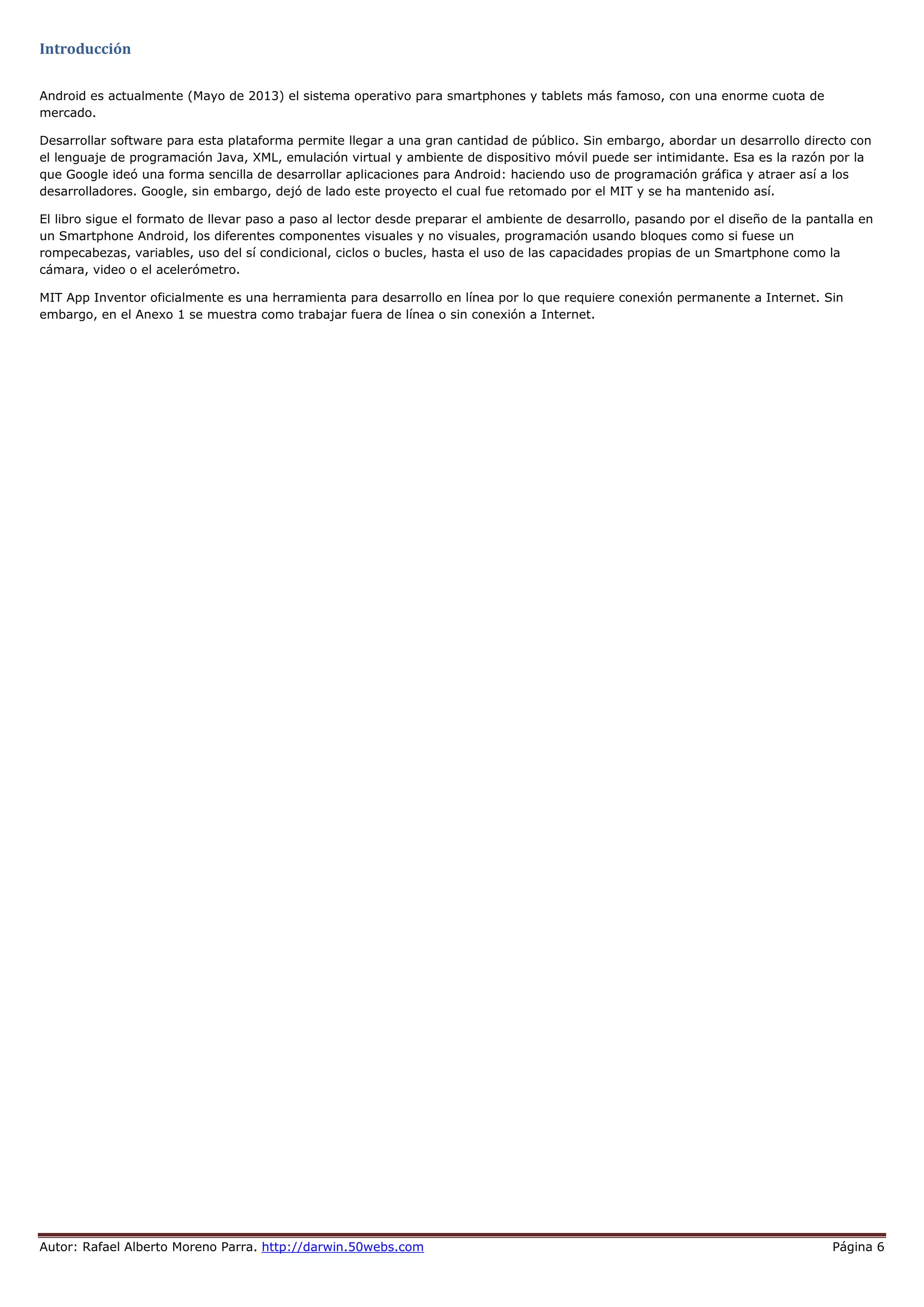 Autor: Rafael Alberto Moreno Parra. http://darwin.50webs.com Página 6
Introducción
Android es actualmente (Mayo de 2013) el sistema operativo para smartphones y tablets más famoso, con una enorme cuota de
mercado.
Desarrollar software para esta plataforma permite llegar a una gran cantidad de público. Sin embargo, abordar un desarrollo directo con
el lenguaje de programación Java, XML, emulación virtual y ambiente de dispositivo móvil puede ser intimidante. Esa es la razón por la
que Google ideó una forma sencilla de desarrollar aplicaciones para Android: haciendo uso de programación gráfica y atraer así a los
desarrolladores. Google, sin embargo, dejó de lado este proyecto el cual fue retomado por el MIT y se ha mantenido así.
El libro sigue el formato de llevar paso a paso al lector desde preparar el ambiente de desarrollo, pasando por el diseño de la pantalla en
un Smartphone Android, los diferentes componentes visuales y no visuales, programación usando bloques como si fuese un
rompecabezas, variables, uso del sí condicional, ciclos o bucles, hasta el uso de las capacidades propias de un Smartphone como la
cámara, video o el acelerómetro.
MIT App Inventor oficialmente es una herramienta para desarrollo en línea por lo que requiere conexión permanente a Internet. Sin
embargo, en el Anexo 1 se muestra como trabajar fuera de línea o sin conexión a Internet.
 