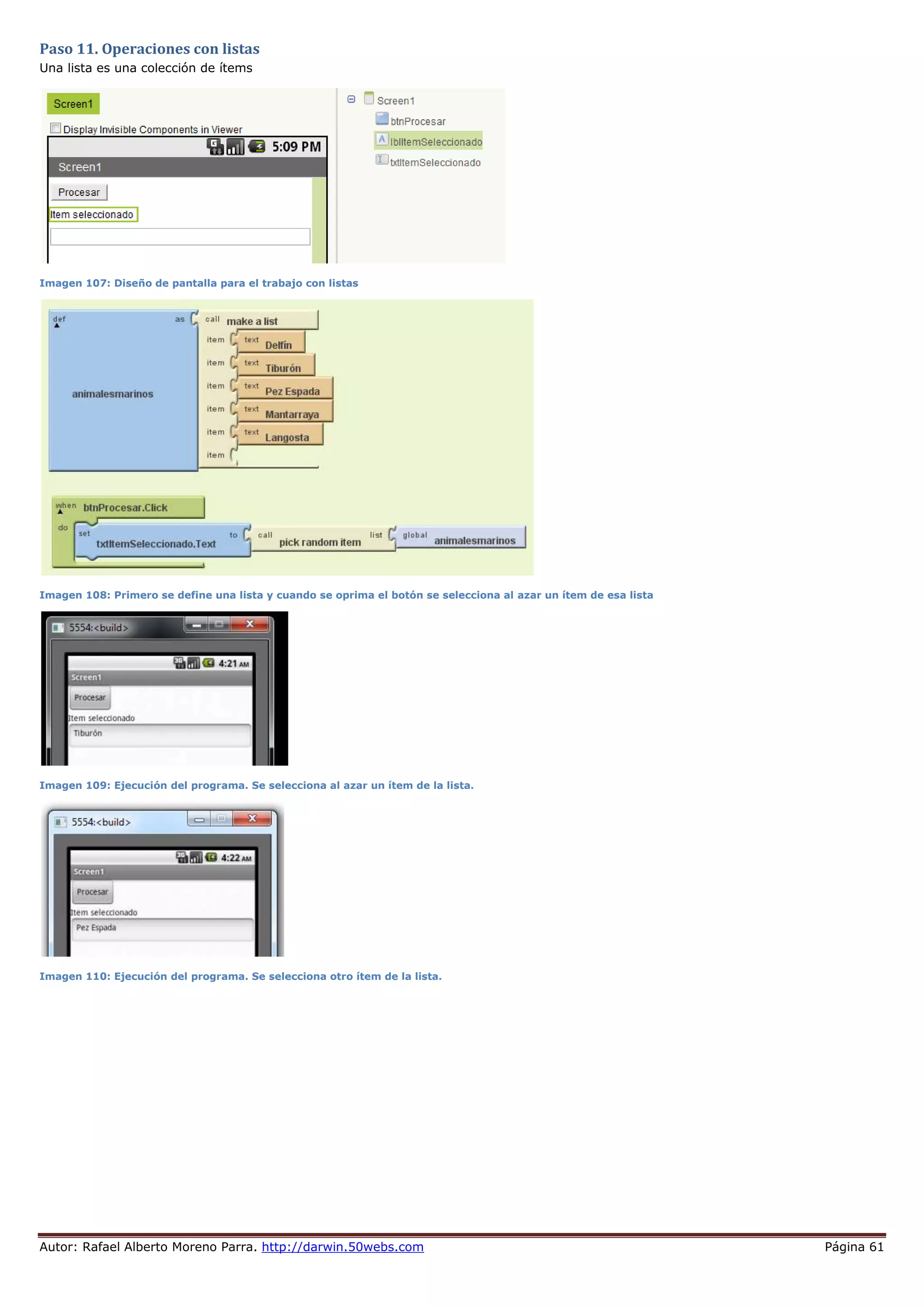 Autor: Rafael Alberto Moreno Parra. http://darwin.50webs.com Página 61
Paso 11. Operaciones con listas
Una lista es una colección de ítems
Imagen 107: Diseño de pantalla para el trabajo con listas
Imagen 108: Primero se define una lista y cuando se oprima el botón se selecciona al azar un ítem de esa lista
Imagen 109: Ejecución del programa. Se selecciona al azar un ítem de la lista.
Imagen 110: Ejecución del programa. Se selecciona otro ítem de la lista.
 