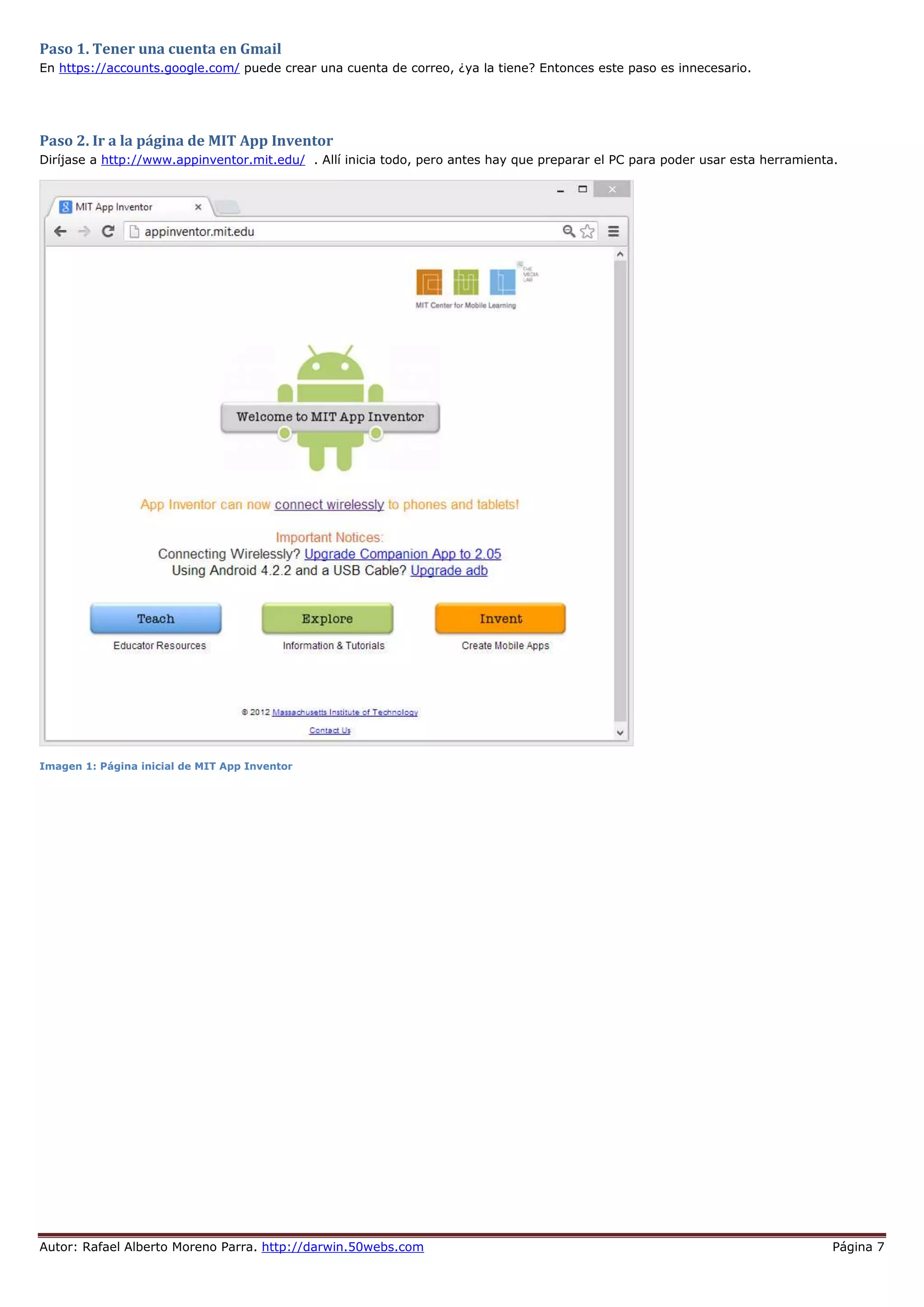 Autor: Rafael Alberto Moreno Parra. http://darwin.50webs.com Página 7
Paso 1. Tener una cuenta en Gmail
En https://accounts.google.com/ puede crear una cuenta de correo, ¿ya la tiene? Entonces este paso es innecesario.
Paso 2. Ir a la página de MIT App Inventor
Diríjase a http://www.appinventor.mit.edu/ . Allí inicia todo, pero antes hay que preparar el PC para poder usar esta herramienta.
Imagen 1: Página inicial de MIT App Inventor
 