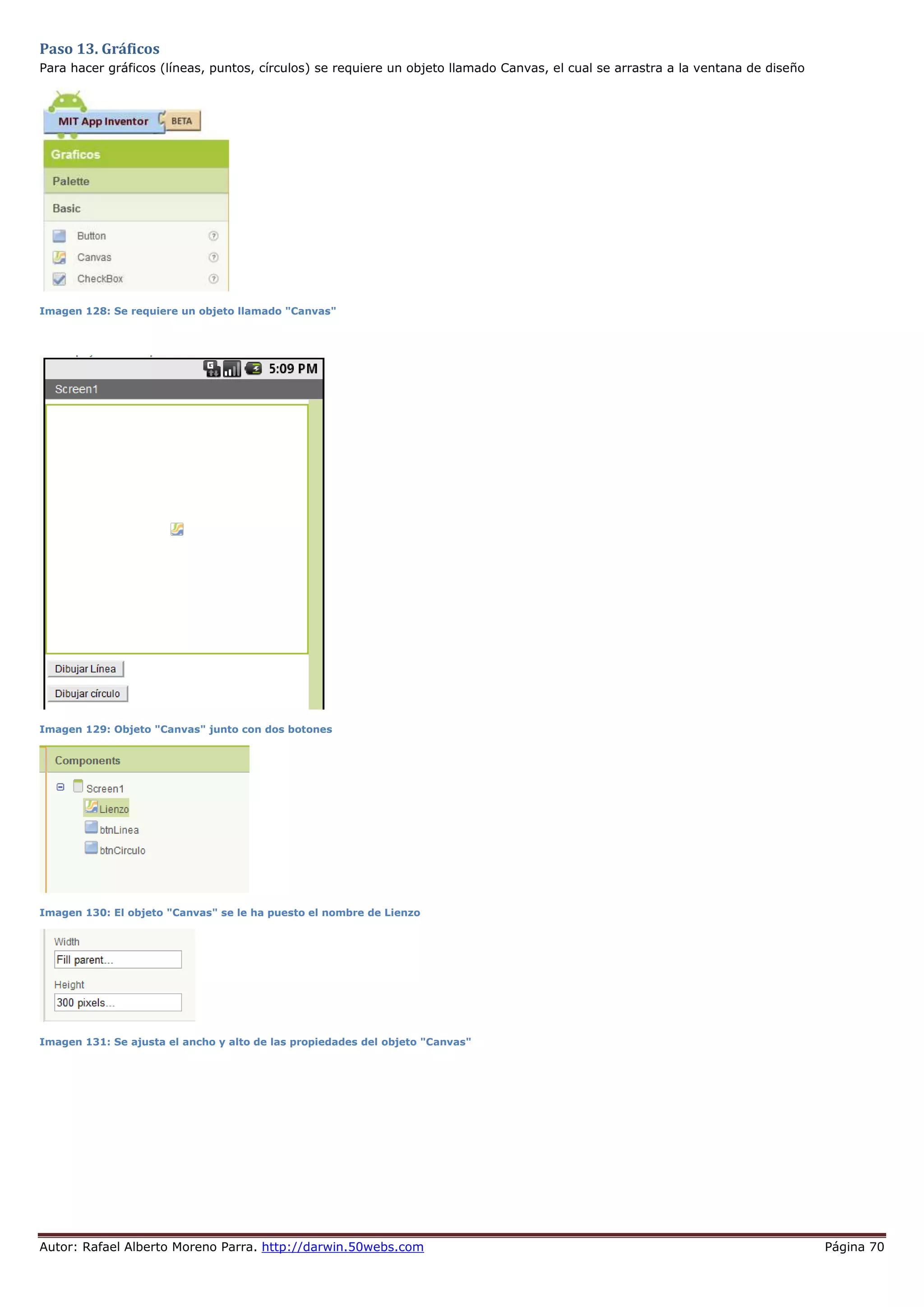 Autor: Rafael Alberto Moreno Parra. http://darwin.50webs.com Página 70
Paso 13. Gráficos
Para hacer gráficos (líneas, puntos, círculos) se requiere un objeto llamado Canvas, el cual se arrastra a la ventana de diseño
Imagen 128: Se requiere un objeto llamado "Canvas"
Imagen 129: Objeto "Canvas" junto con dos botones
Imagen 130: El objeto "Canvas" se le ha puesto el nombre de Lienzo
Imagen 131: Se ajusta el ancho y alto de las propiedades del objeto "Canvas"
 