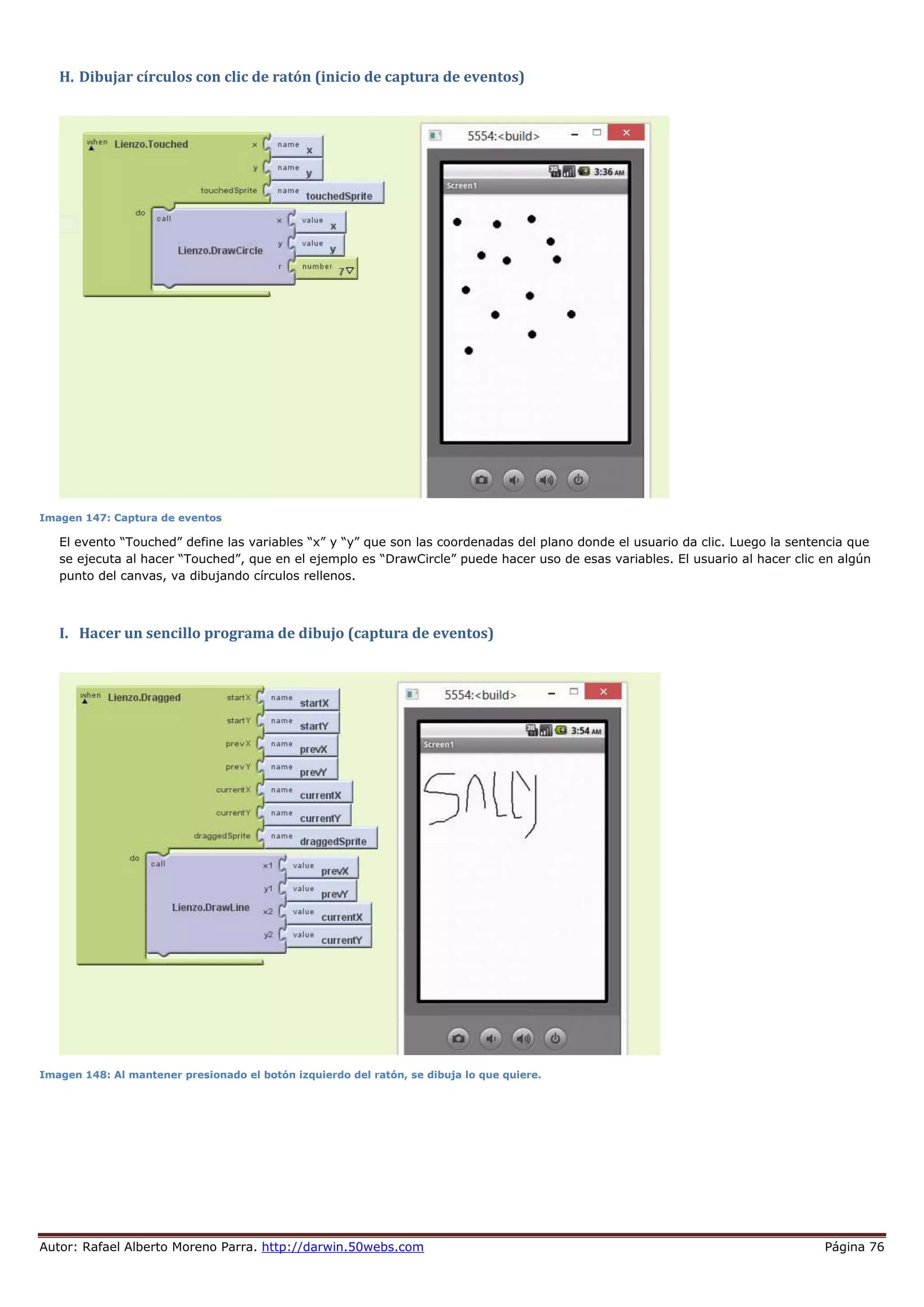 Autor: Rafael Alberto Moreno Parra. http://darwin.50webs.com Página 76
H. Dibujar círculos con clic de ratón (inicio de captura de eventos)
Imagen 147: Captura de eventos
El evento “Touched” define las variables “x” y “y” que son las coordenadas del plano donde el usuario da clic. Luego la sentencia que
se ejecuta al hacer “Touched”, que en el ejemplo es “DrawCircle” puede hacer uso de esas variables. El usuario al hacer clic en algún
punto del canvas, va dibujando círculos rellenos.
I. Hacer un sencillo programa de dibujo (captura de eventos)
Imagen 148: Al mantener presionado el botón izquierdo del ratón, se dibuja lo que quiere.
 