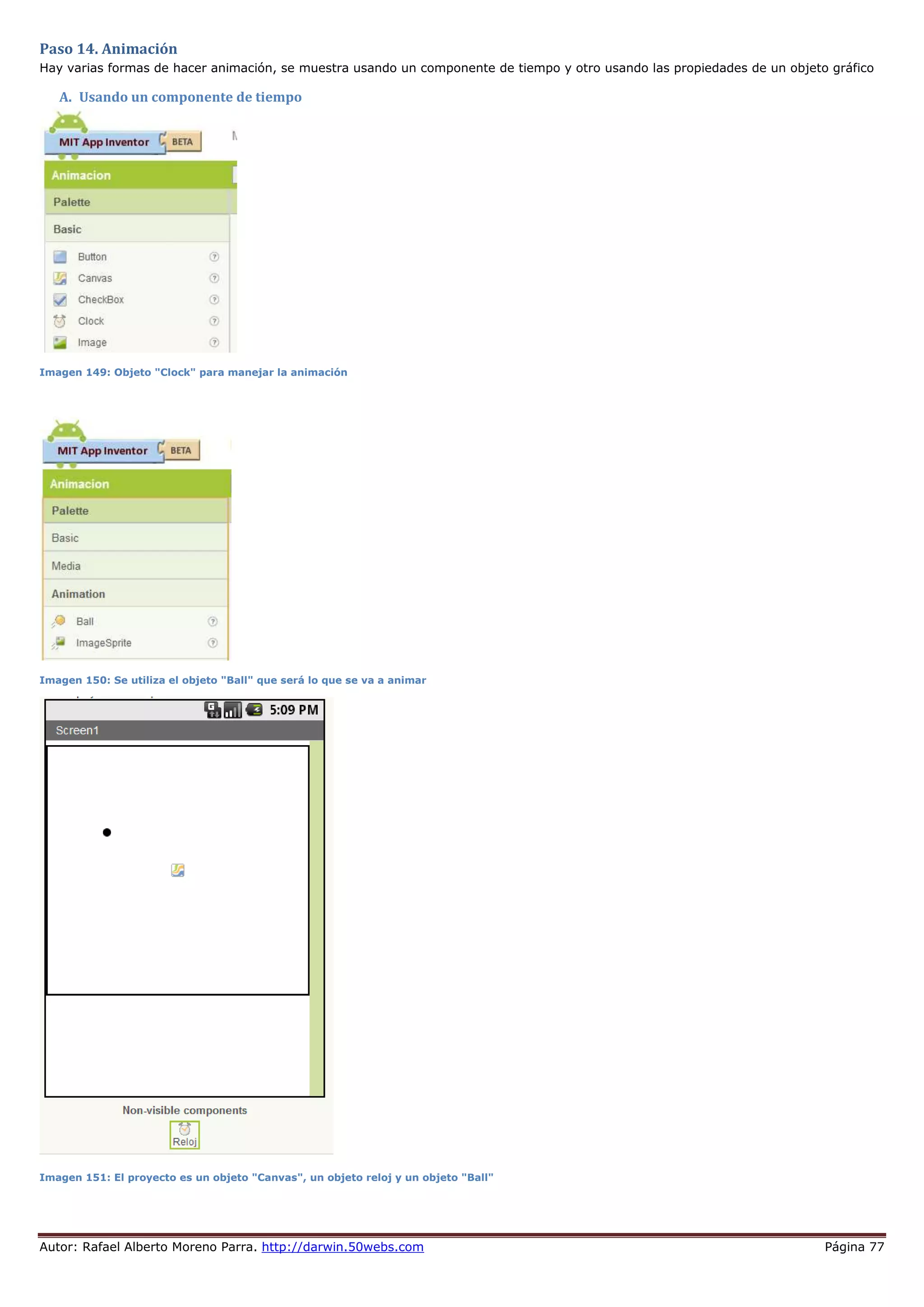 Autor: Rafael Alberto Moreno Parra. http://darwin.50webs.com Página 77
Paso 14. Animación
Hay varias formas de hacer animación, se muestra usando un componente de tiempo y otro usando las propiedades de un objeto gráfico
A. Usando un componente de tiempo
Imagen 149: Objeto "Clock" para manejar la animación
Imagen 150: Se utiliza el objeto "Ball" que será lo que se va a animar
Imagen 151: El proyecto es un objeto "Canvas", un objeto reloj y un objeto "Ball"
 