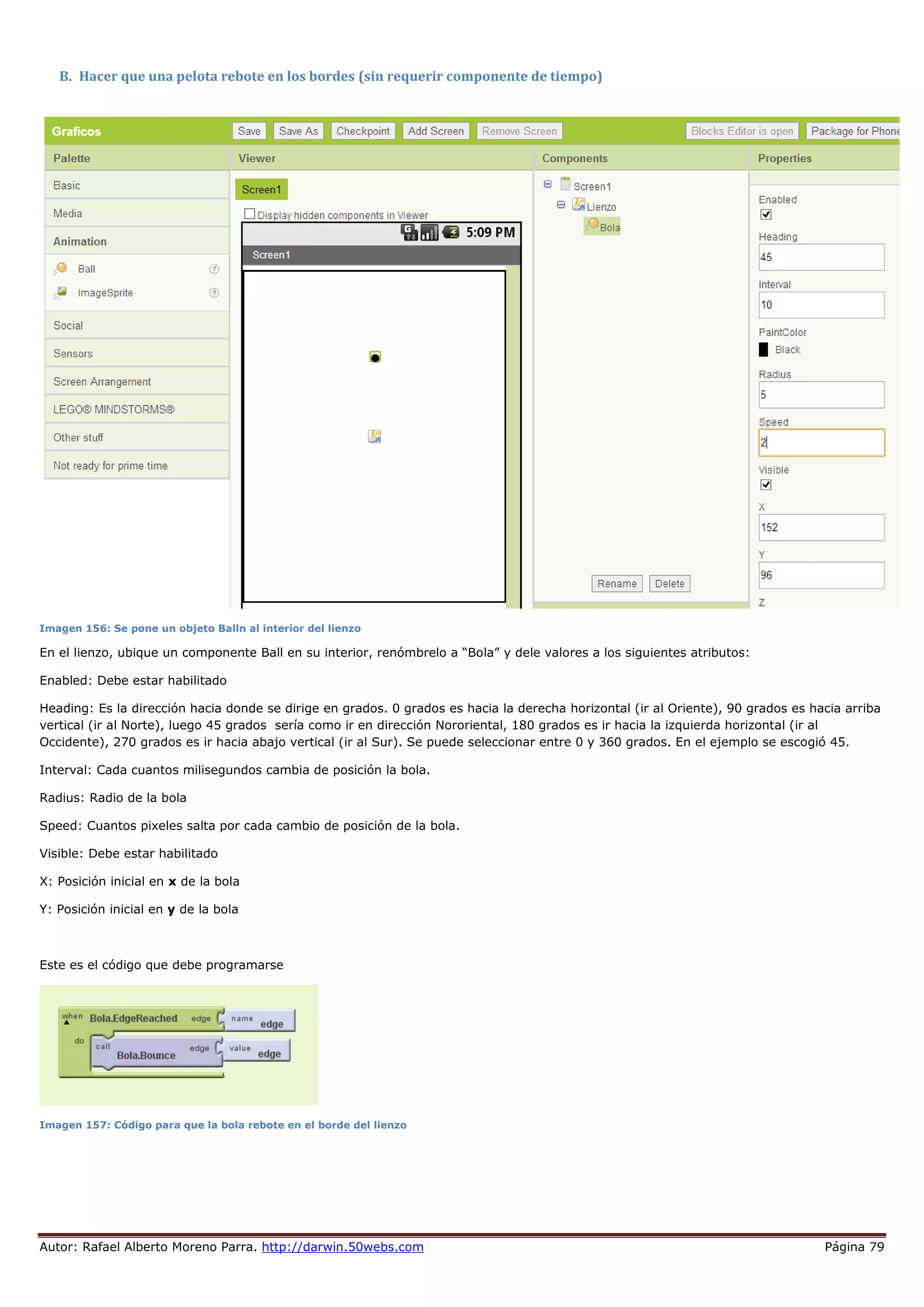 Autor: Rafael Alberto Moreno Parra. http://darwin.50webs.com Página 79
B. Hacer que una pelota rebote en los bordes (sin requerir componente de tiempo)
Imagen 156: Se pone un objeto Balln al interior del lienzo
En el lienzo, ubique un componente Ball en su interior, renómbrelo a “Bola” y dele valores a los siguientes atributos:
Enabled: Debe estar habilitado
Heading: Es la dirección hacia donde se dirige en grados. 0 grados es hacia la derecha horizontal (ir al Oriente), 90 grados es hacia arriba
vertical (ir al Norte), luego 45 grados sería como ir en dirección Nororiental, 180 grados es ir hacia la izquierda horizontal (ir al
Occidente), 270 grados es ir hacia abajo vertical (ir al Sur). Se puede seleccionar entre 0 y 360 grados. En el ejemplo se escogió 45.
Interval: Cada cuantos milisegundos cambia de posición la bola.
Radius: Radio de la bola
Speed: Cuantos pixeles salta por cada cambio de posición de la bola.
Visible: Debe estar habilitado
X: Posición inicial en x de la bola
Y: Posición inicial en y de la bola
Este es el código que debe programarse
Imagen 157: Código para que la bola rebote en el borde del lienzo
 