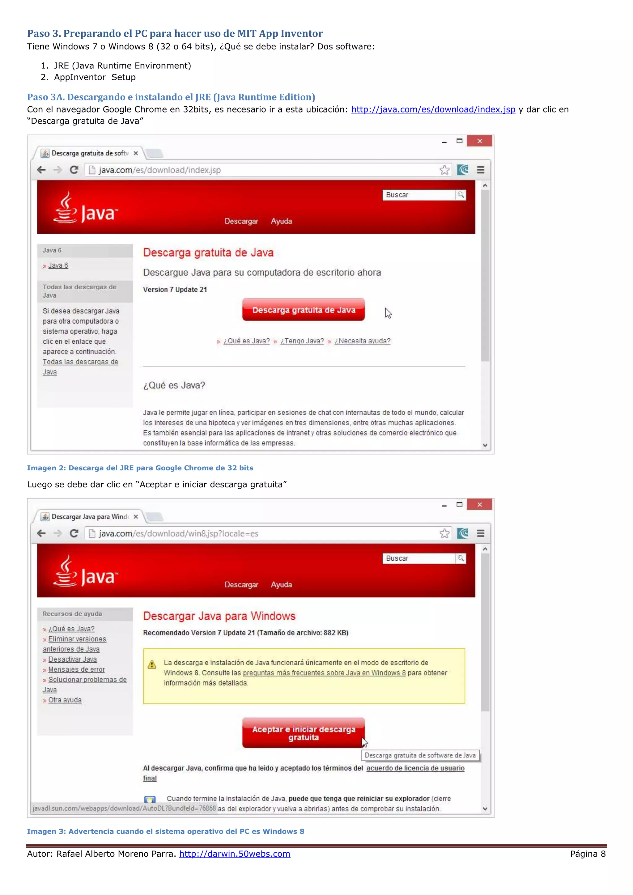 Autor: Rafael Alberto Moreno Parra. http://darwin.50webs.com Página 8
Paso 3. Preparando el PC para hacer uso de MIT App Inventor
Tiene Windows 7 o Windows 8 (32 o 64 bits), ¿Qué se debe instalar? Dos software:
1. JRE (Java Runtime Environment)
2. AppInventor Setup
Paso 3A. Descargando e instalando el JRE (Java Runtime Edition)
Con el navegador Google Chrome en 32bits, es necesario ir a esta ubicación: http://java.com/es/download/index.jsp y dar clic en
“Descarga gratuita de Java”
Imagen 2: Descarga del JRE para Google Chrome de 32 bits
Luego se debe dar clic en “Aceptar e iniciar descarga gratuita”
Imagen 3: Advertencia cuando el sistema operativo del PC es Windows 8
 