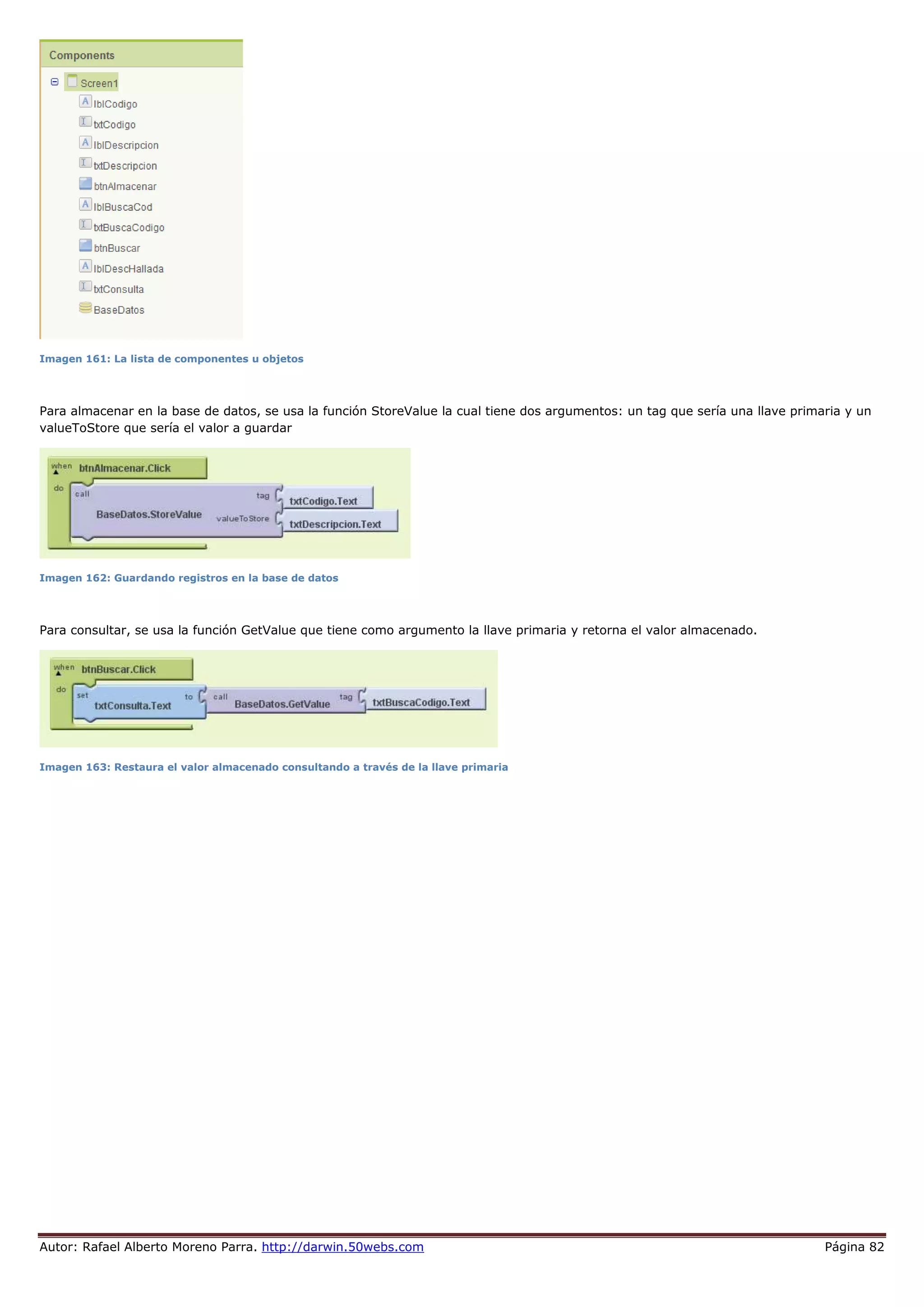 Autor: Rafael Alberto Moreno Parra. http://darwin.50webs.com Página 82
Imagen 161: La lista de componentes u objetos
Para almacenar en la base de datos, se usa la función StoreValue la cual tiene dos argumentos: un tag que sería una llave primaria y un
valueToStore que sería el valor a guardar
Imagen 162: Guardando registros en la base de datos
Para consultar, se usa la función GetValue que tiene como argumento la llave primaria y retorna el valor almacenado.
Imagen 163: Restaura el valor almacenado consultando a través de la llave primaria
 