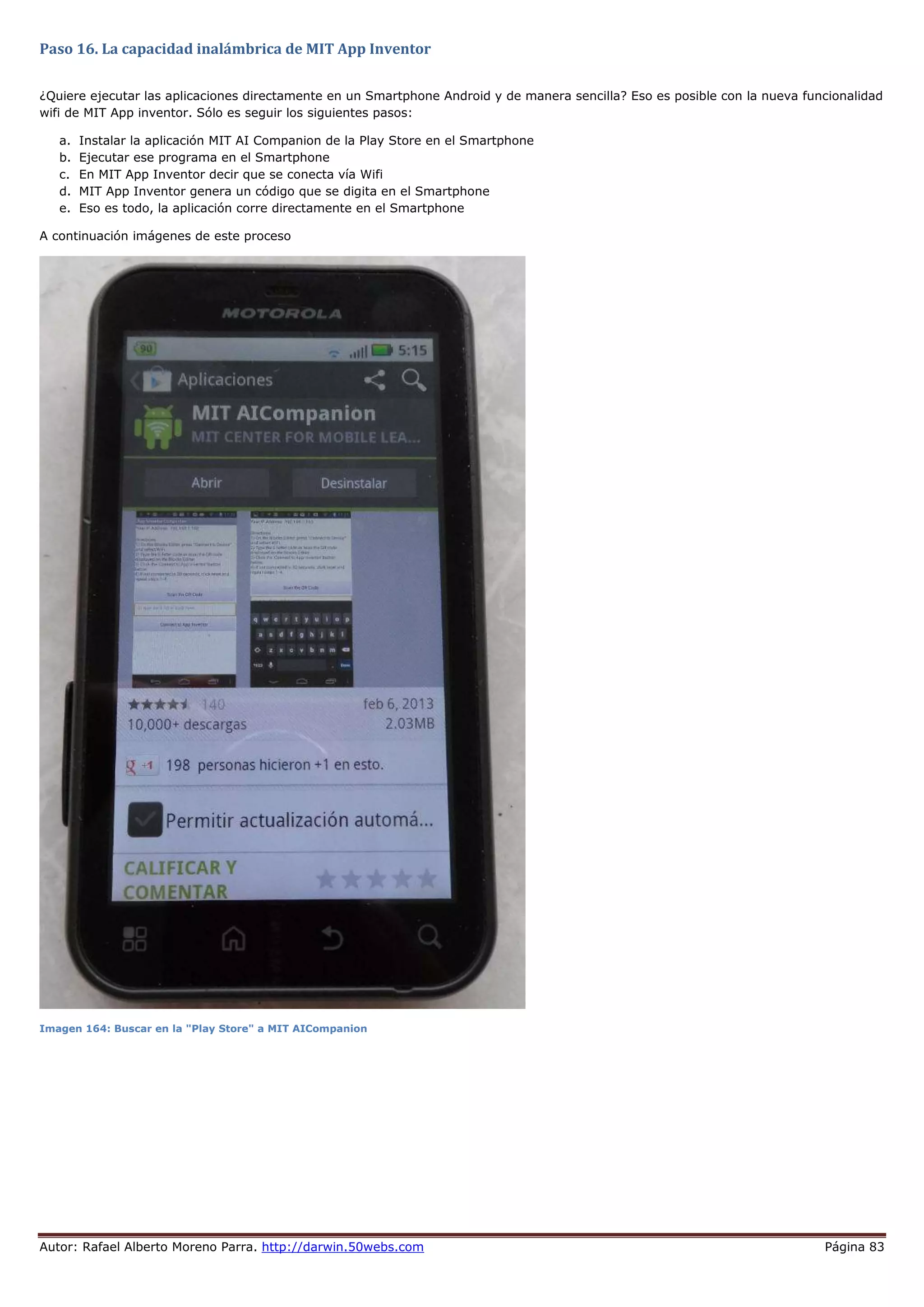 Autor: Rafael Alberto Moreno Parra. http://darwin.50webs.com Página 83
Paso 16. La capacidad inalámbrica de MIT App Inventor
¿Quiere ejecutar las aplicaciones directamente en un Smartphone Android y de manera sencilla? Eso es posible con la nueva funcionalidad
wifi de MIT App inventor. Sólo es seguir los siguientes pasos:
a. Instalar la aplicación MIT AI Companion de la Play Store en el Smartphone
b. Ejecutar ese programa en el Smartphone
c. En MIT App Inventor decir que se conecta vía Wifi
d. MIT App Inventor genera un código que se digita en el Smartphone
e. Eso es todo, la aplicación corre directamente en el Smartphone
A continuación imágenes de este proceso
Imagen 164: Buscar en la "Play Store" a MIT AICompanion
 