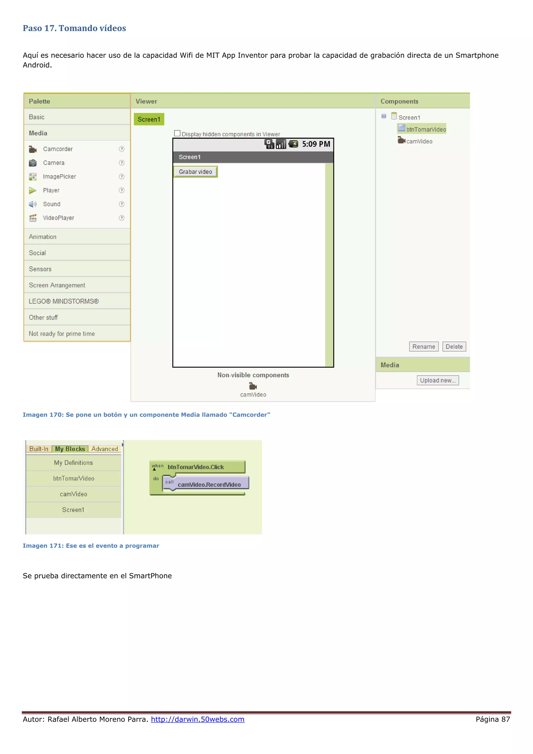 Autor: Rafael Alberto Moreno Parra. http://darwin.50webs.com Página 87
Paso 17. Tomando vídeos
Aquí es necesario hacer uso de la capacidad Wifi de MIT App Inventor para probar la capacidad de grabación directa de un Smartphone
Android.
Imagen 170: Se pone un botón y un componente Media llamado "Camcorder"
Imagen 171: Ese es el evento a programar
Se prueba directamente en el SmartPhone
 