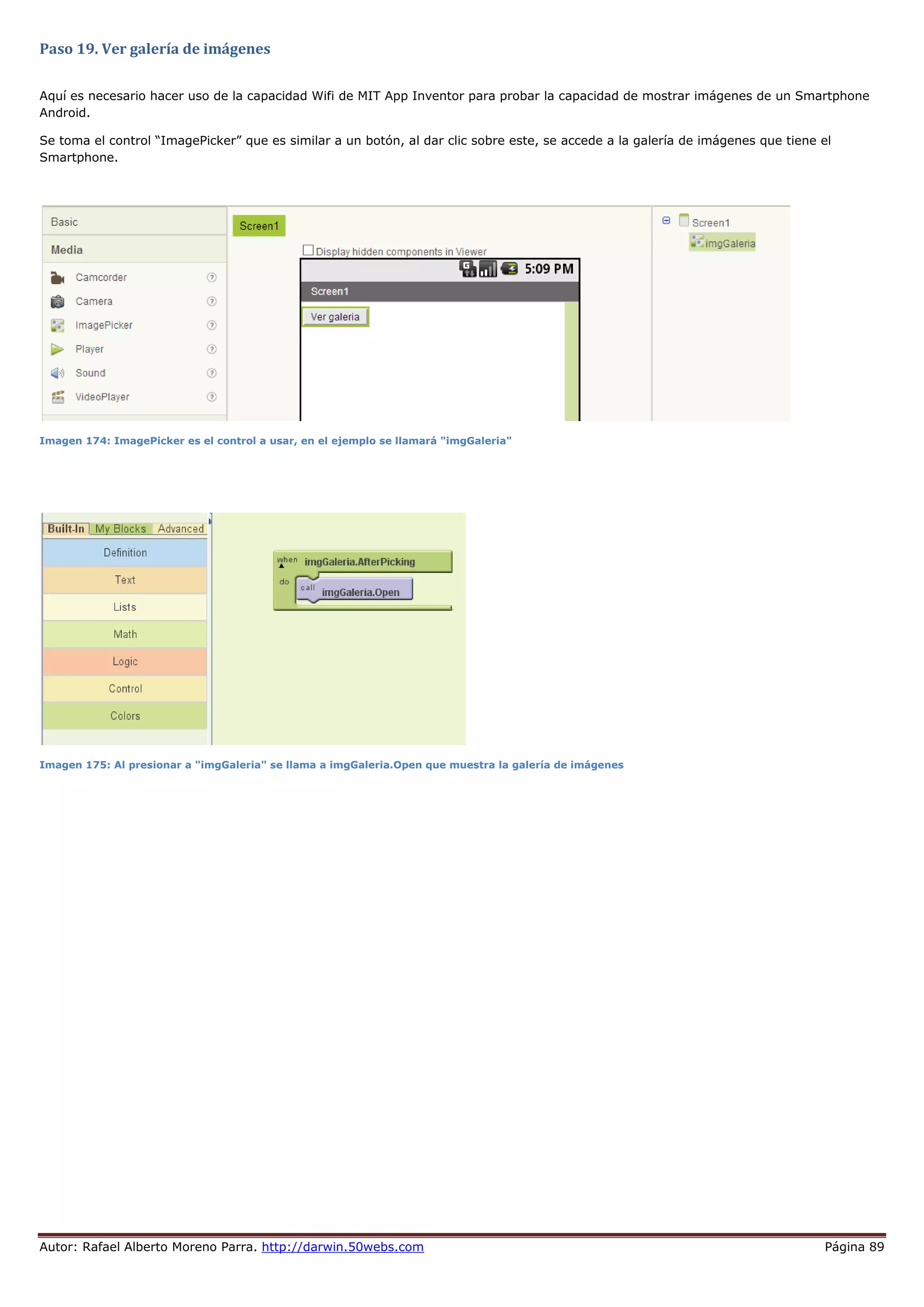 Autor: Rafael Alberto Moreno Parra. http://darwin.50webs.com Página 89
Paso 19. Ver galería de imágenes
Aquí es necesario hacer uso de la capacidad Wifi de MIT App Inventor para probar la capacidad de mostrar imágenes de un Smartphone
Android.
Se toma el control “ImagePicker” que es similar a un botón, al dar clic sobre este, se accede a la galería de imágenes que tiene el
Smartphone.
Imagen 174: ImagePicker es el control a usar, en el ejemplo se llamará "imgGaleria"
Imagen 175: Al presionar a "imgGaleria" se llama a imgGaleria.Open que muestra la galería de imágenes
 