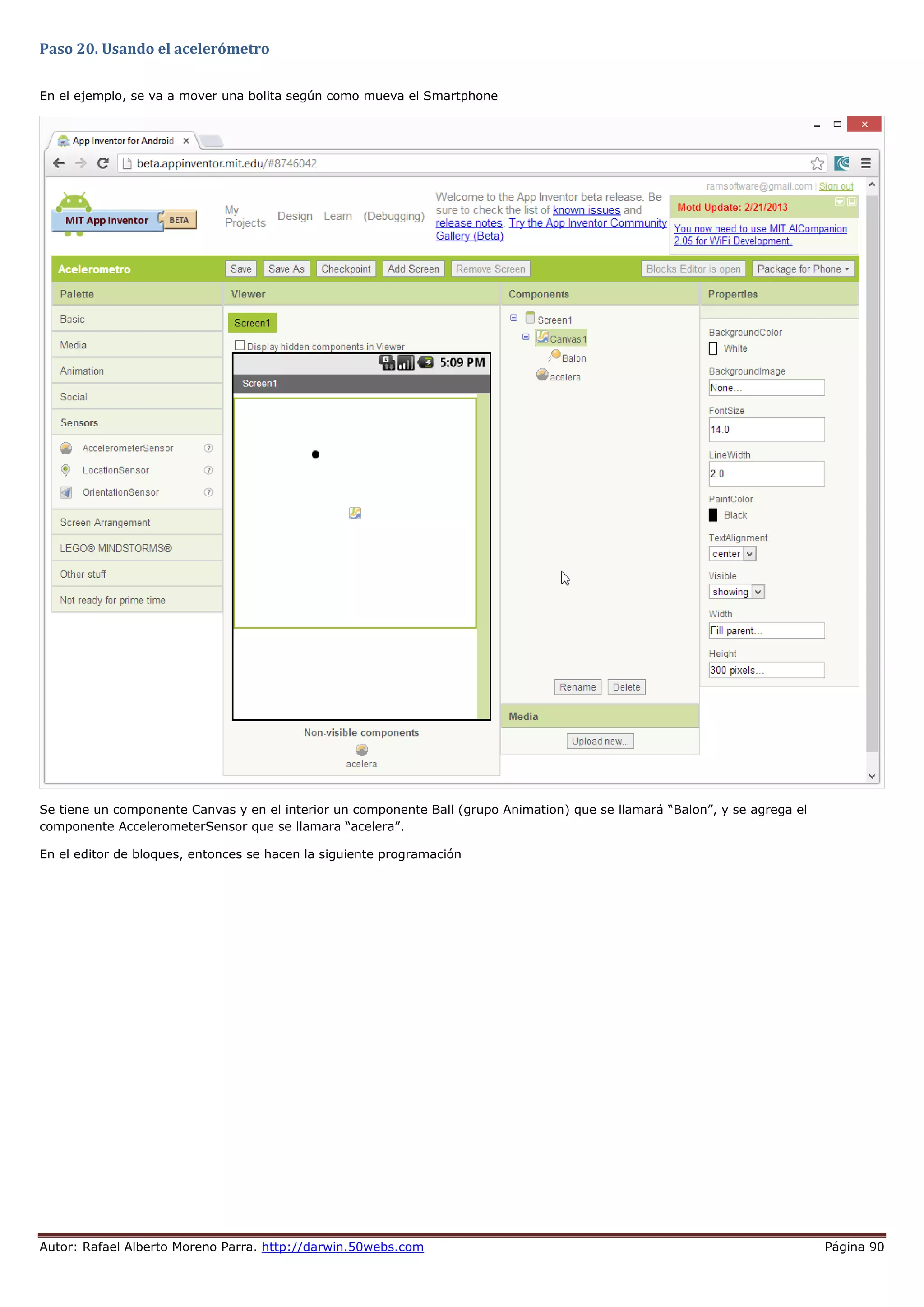 Autor: Rafael Alberto Moreno Parra. http://darwin.50webs.com Página 90
Paso 20. Usando el acelerómetro
En el ejemplo, se va a mover una bolita según como mueva el Smartphone
Se tiene un componente Canvas y en el interior un componente Ball (grupo Animation) que se llamará “Balon”, y se agrega el
componente AccelerometerSensor que se llamara “acelera”.
En el editor de bloques, entonces se hacen la siguiente programación
 