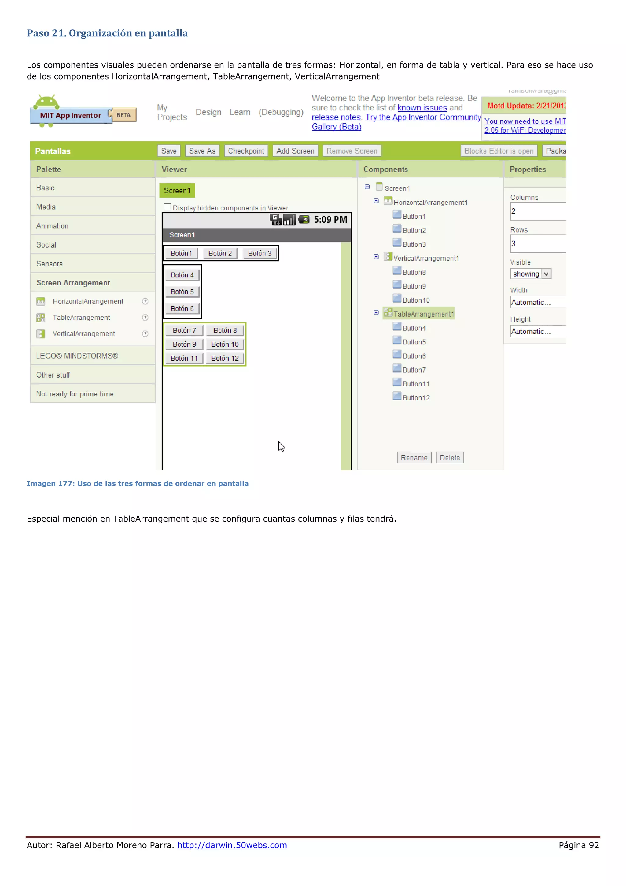 Autor: Rafael Alberto Moreno Parra. http://darwin.50webs.com Página 92
Paso 21. Organización en pantalla
Los componentes visuales pueden ordenarse en la pantalla de tres formas: Horizontal, en forma de tabla y vertical. Para eso se hace uso
de los componentes HorizontalArrangement, TableArrangement, VerticalArrangement
Imagen 177: Uso de las tres formas de ordenar en pantalla
Especial mención en TableArrangement que se configura cuantas columnas y filas tendrá.
 